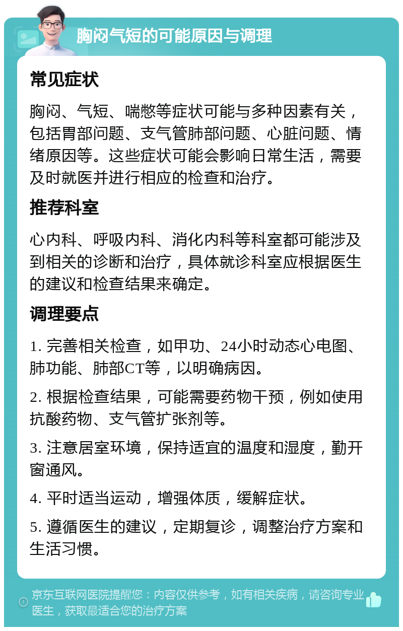 胸闷气短的可能原因与调理 常见症状 胸闷、气短、喘憋等症状可能与多种因素有关，包括胃部问题、支气管肺部问题、心脏问题、情绪原因等。这些症状可能会影响日常生活，需要及时就医并进行相应的检查和治疗。 推荐科室 心内科、呼吸内科、消化内科等科室都可能涉及到相关的诊断和治疗，具体就诊科室应根据医生的建议和检查结果来确定。 调理要点 1. 完善相关检查，如甲功、24小时动态心电图、肺功能、肺部CT等，以明确病因。 2. 根据检查结果，可能需要药物干预，例如使用抗酸药物、支气管扩张剂等。 3. 注意居室环境，保持适宜的温度和湿度，勤开窗通风。 4. 平时适当运动，增强体质，缓解症状。 5. 遵循医生的建议，定期复诊，调整治疗方案和生活习惯。