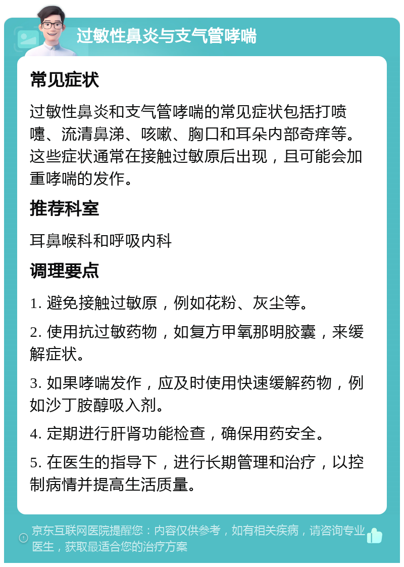 过敏性鼻炎与支气管哮喘 常见症状 过敏性鼻炎和支气管哮喘的常见症状包括打喷嚏、流清鼻涕、咳嗽、胸口和耳朵内部奇痒等。这些症状通常在接触过敏原后出现，且可能会加重哮喘的发作。 推荐科室 耳鼻喉科和呼吸内科 调理要点 1. 避免接触过敏原，例如花粉、灰尘等。 2. 使用抗过敏药物，如复方甲氧那明胶囊，来缓解症状。 3. 如果哮喘发作，应及时使用快速缓解药物，例如沙丁胺醇吸入剂。 4. 定期进行肝肾功能检查，确保用药安全。 5. 在医生的指导下，进行长期管理和治疗，以控制病情并提高生活质量。