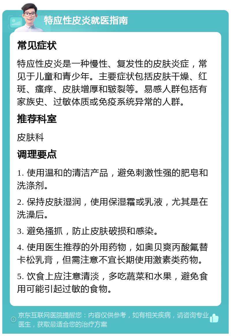 特应性皮炎就医指南 常见症状 特应性皮炎是一种慢性、复发性的皮肤炎症，常见于儿童和青少年。主要症状包括皮肤干燥、红斑、瘙痒、皮肤增厚和皲裂等。易感人群包括有家族史、过敏体质或免疫系统异常的人群。 推荐科室 皮肤科 调理要点 1. 使用温和的清洁产品，避免刺激性强的肥皂和洗涤剂。 2. 保持皮肤湿润，使用保湿霜或乳液，尤其是在洗澡后。 3. 避免搔抓，防止皮肤破损和感染。 4. 使用医生推荐的外用药物，如奥贝爽丙酸氟替卡松乳膏，但需注意不宜长期使用激素类药物。 5. 饮食上应注意清淡，多吃蔬菜和水果，避免食用可能引起过敏的食物。