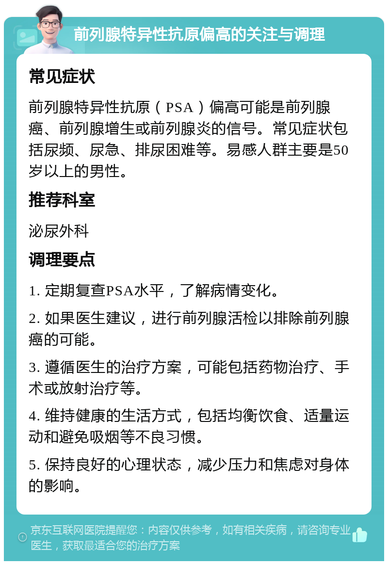 前列腺特异性抗原偏高的关注与调理 常见症状 前列腺特异性抗原（PSA）偏高可能是前列腺癌、前列腺增生或前列腺炎的信号。常见症状包括尿频、尿急、排尿困难等。易感人群主要是50岁以上的男性。 推荐科室 泌尿外科 调理要点 1. 定期复查PSA水平，了解病情变化。 2. 如果医生建议，进行前列腺活检以排除前列腺癌的可能。 3. 遵循医生的治疗方案，可能包括药物治疗、手术或放射治疗等。 4. 维持健康的生活方式，包括均衡饮食、适量运动和避免吸烟等不良习惯。 5. 保持良好的心理状态，减少压力和焦虑对身体的影响。