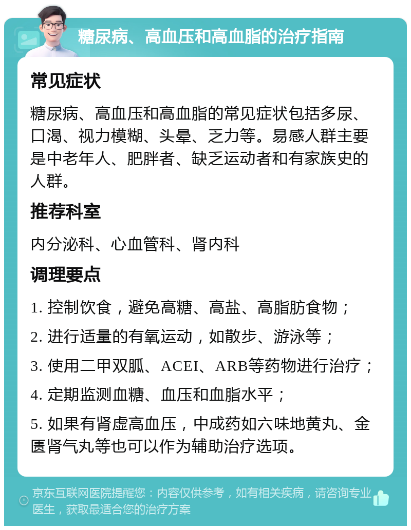 糖尿病、高血压和高血脂的治疗指南 常见症状 糖尿病、高血压和高血脂的常见症状包括多尿、口渴、视力模糊、头晕、乏力等。易感人群主要是中老年人、肥胖者、缺乏运动者和有家族史的人群。 推荐科室 内分泌科、心血管科、肾内科 调理要点 1. 控制饮食，避免高糖、高盐、高脂肪食物； 2. 进行适量的有氧运动，如散步、游泳等； 3. 使用二甲双胍、ACEI、ARB等药物进行治疗； 4. 定期监测血糖、血压和血脂水平； 5. 如果有肾虚高血压，中成药如六味地黄丸、金匮肾气丸等也可以作为辅助治疗选项。