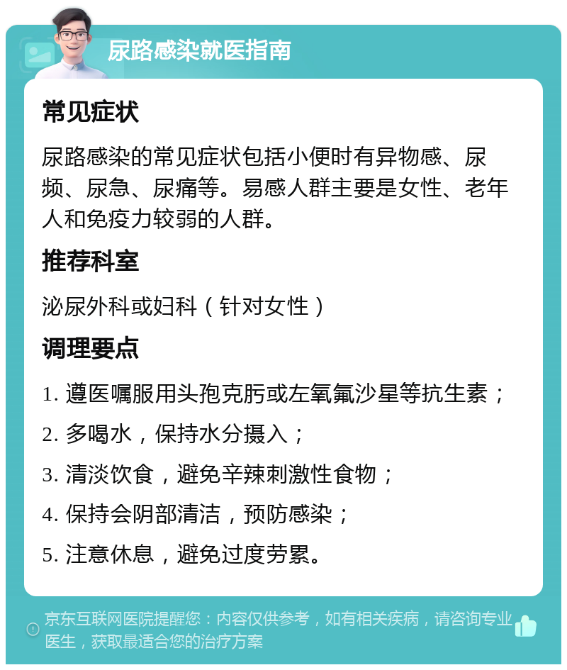 尿路感染就医指南 常见症状 尿路感染的常见症状包括小便时有异物感、尿频、尿急、尿痛等。易感人群主要是女性、老年人和免疫力较弱的人群。 推荐科室 泌尿外科或妇科（针对女性） 调理要点 1. 遵医嘱服用头孢克肟或左氧氟沙星等抗生素； 2. 多喝水，保持水分摄入； 3. 清淡饮食，避免辛辣刺激性食物； 4. 保持会阴部清洁，预防感染； 5. 注意休息，避免过度劳累。