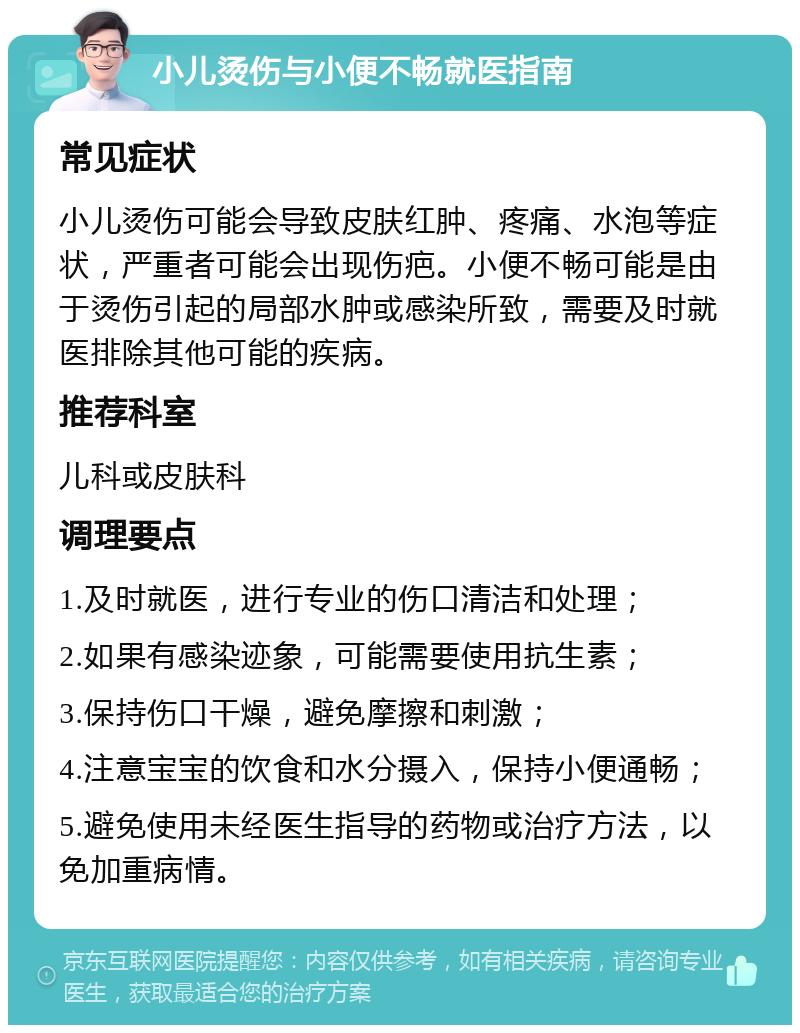 小儿烫伤与小便不畅就医指南 常见症状 小儿烫伤可能会导致皮肤红肿、疼痛、水泡等症状，严重者可能会出现伤疤。小便不畅可能是由于烫伤引起的局部水肿或感染所致，需要及时就医排除其他可能的疾病。 推荐科室 儿科或皮肤科 调理要点 1.及时就医，进行专业的伤口清洁和处理； 2.如果有感染迹象，可能需要使用抗生素； 3.保持伤口干燥，避免摩擦和刺激； 4.注意宝宝的饮食和水分摄入，保持小便通畅； 5.避免使用未经医生指导的药物或治疗方法，以免加重病情。