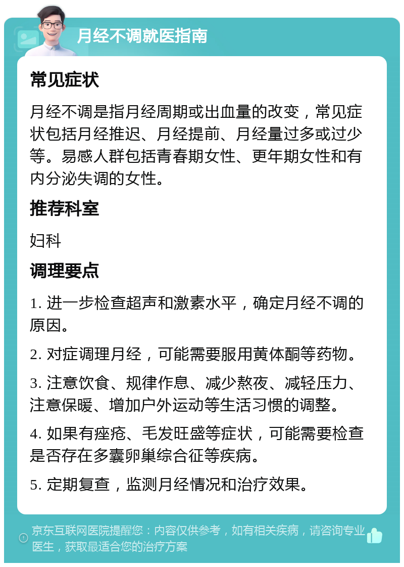 月经不调就医指南 常见症状 月经不调是指月经周期或出血量的改变，常见症状包括月经推迟、月经提前、月经量过多或过少等。易感人群包括青春期女性、更年期女性和有内分泌失调的女性。 推荐科室 妇科 调理要点 1. 进一步检查超声和激素水平，确定月经不调的原因。 2. 对症调理月经，可能需要服用黄体酮等药物。 3. 注意饮食、规律作息、减少熬夜、减轻压力、注意保暖、增加户外运动等生活习惯的调整。 4. 如果有痤疮、毛发旺盛等症状，可能需要检查是否存在多囊卵巢综合征等疾病。 5. 定期复查，监测月经情况和治疗效果。