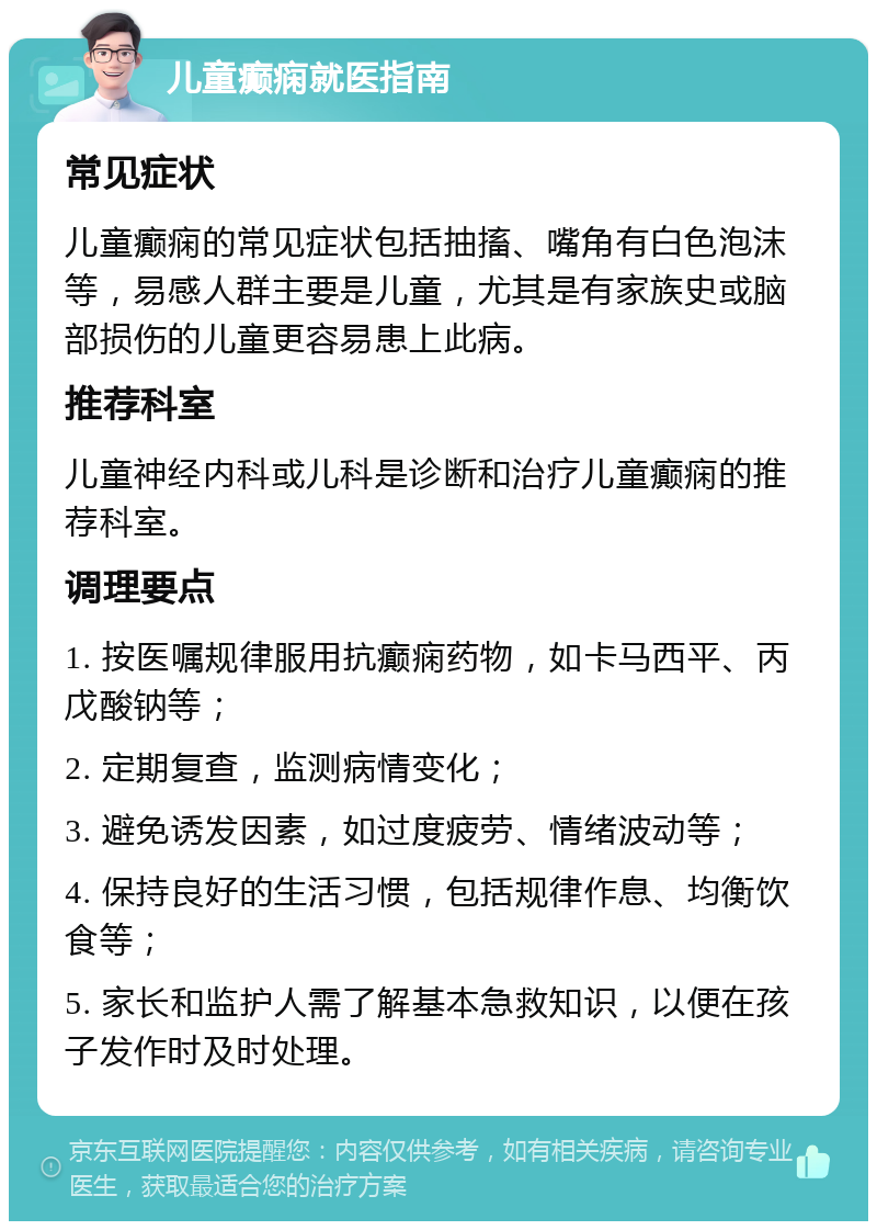 儿童癫痫就医指南 常见症状 儿童癫痫的常见症状包括抽搐、嘴角有白色泡沫等，易感人群主要是儿童，尤其是有家族史或脑部损伤的儿童更容易患上此病。 推荐科室 儿童神经内科或儿科是诊断和治疗儿童癫痫的推荐科室。 调理要点 1. 按医嘱规律服用抗癫痫药物，如卡马西平、丙戊酸钠等； 2. 定期复查，监测病情变化； 3. 避免诱发因素，如过度疲劳、情绪波动等； 4. 保持良好的生活习惯，包括规律作息、均衡饮食等； 5. 家长和监护人需了解基本急救知识，以便在孩子发作时及时处理。