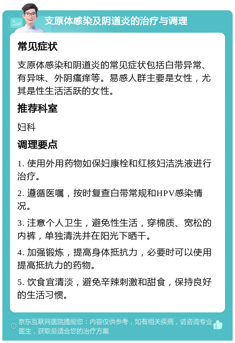 支原体感染及阴道炎的治疗与调理 常见症状 支原体感染和阴道炎的常见症状包括白带异常、有异味、外阴瘙痒等。易感人群主要是女性，尤其是性生活活跃的女性。 推荐科室 妇科 调理要点 1. 使用外用药物如保妇康栓和红核妇洁洗液进行治疗。 2. 遵循医嘱，按时复查白带常规和HPV感染情况。 3. 注意个人卫生，避免性生活，穿棉质、宽松的内裤，单独清洗并在阳光下晒干。 4. 加强锻炼，提高身体抵抗力，必要时可以使用提高抵抗力的药物。 5. 饮食宜清淡，避免辛辣刺激和甜食，保持良好的生活习惯。