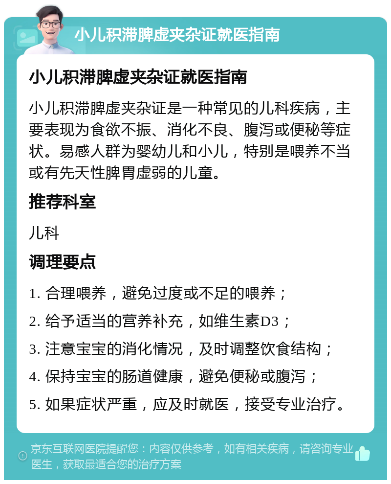 小儿积滞脾虚夹杂证就医指南 小儿积滞脾虚夹杂证就医指南 小儿积滞脾虚夹杂证是一种常见的儿科疾病，主要表现为食欲不振、消化不良、腹泻或便秘等症状。易感人群为婴幼儿和小儿，特别是喂养不当或有先天性脾胃虚弱的儿童。 推荐科室 儿科 调理要点 1. 合理喂养，避免过度或不足的喂养； 2. 给予适当的营养补充，如维生素D3； 3. 注意宝宝的消化情况，及时调整饮食结构； 4. 保持宝宝的肠道健康，避免便秘或腹泻； 5. 如果症状严重，应及时就医，接受专业治疗。