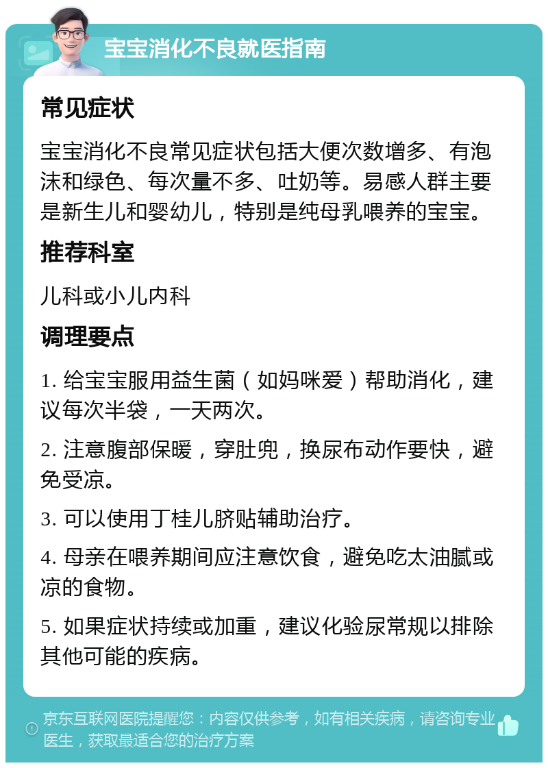 宝宝消化不良就医指南 常见症状 宝宝消化不良常见症状包括大便次数增多、有泡沫和绿色、每次量不多、吐奶等。易感人群主要是新生儿和婴幼儿，特别是纯母乳喂养的宝宝。 推荐科室 儿科或小儿内科 调理要点 1. 给宝宝服用益生菌（如妈咪爱）帮助消化，建议每次半袋，一天两次。 2. 注意腹部保暖，穿肚兜，换尿布动作要快，避免受凉。 3. 可以使用丁桂儿脐贴辅助治疗。 4. 母亲在喂养期间应注意饮食，避免吃太油腻或凉的食物。 5. 如果症状持续或加重，建议化验尿常规以排除其他可能的疾病。