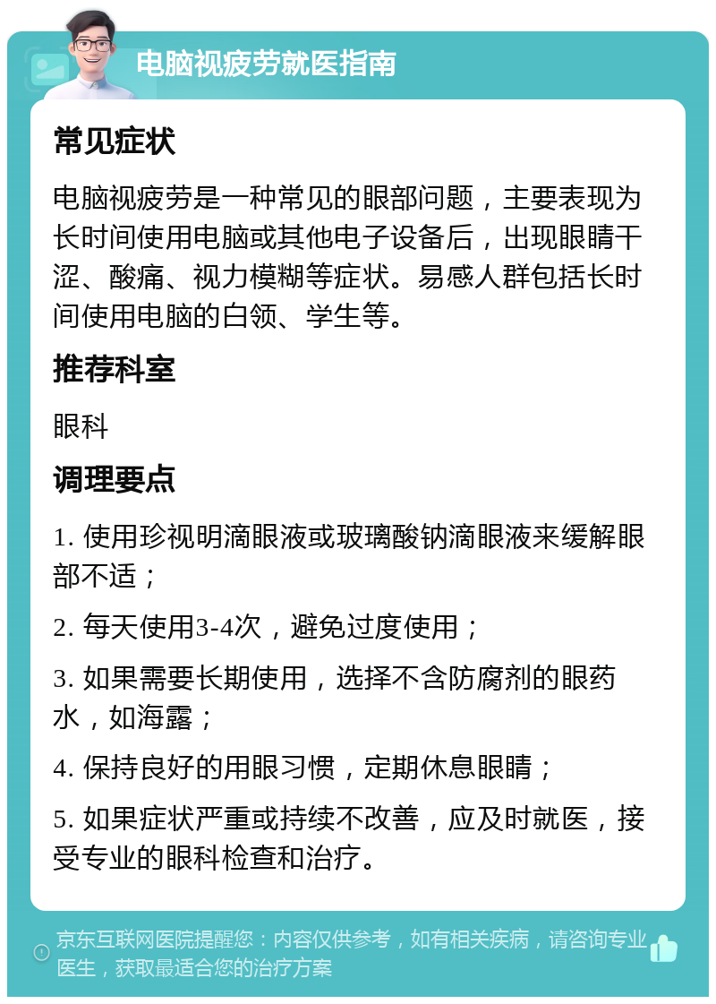 电脑视疲劳就医指南 常见症状 电脑视疲劳是一种常见的眼部问题，主要表现为长时间使用电脑或其他电子设备后，出现眼睛干涩、酸痛、视力模糊等症状。易感人群包括长时间使用电脑的白领、学生等。 推荐科室 眼科 调理要点 1. 使用珍视明滴眼液或玻璃酸钠滴眼液来缓解眼部不适； 2. 每天使用3-4次，避免过度使用； 3. 如果需要长期使用，选择不含防腐剂的眼药水，如海露； 4. 保持良好的用眼习惯，定期休息眼睛； 5. 如果症状严重或持续不改善，应及时就医，接受专业的眼科检查和治疗。