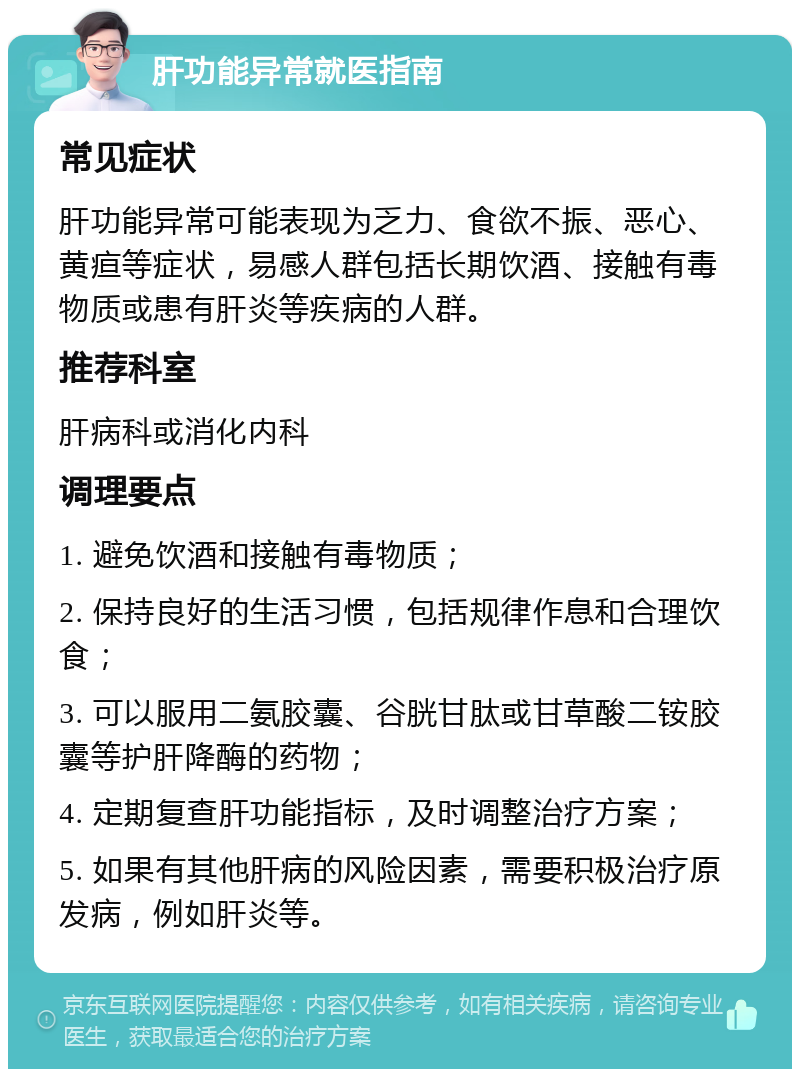 肝功能异常就医指南 常见症状 肝功能异常可能表现为乏力、食欲不振、恶心、黄疸等症状，易感人群包括长期饮酒、接触有毒物质或患有肝炎等疾病的人群。 推荐科室 肝病科或消化内科 调理要点 1. 避免饮酒和接触有毒物质； 2. 保持良好的生活习惯，包括规律作息和合理饮食； 3. 可以服用二氨胶囊、谷胱甘肽或甘草酸二铵胶囊等护肝降酶的药物； 4. 定期复查肝功能指标，及时调整治疗方案； 5. 如果有其他肝病的风险因素，需要积极治疗原发病，例如肝炎等。