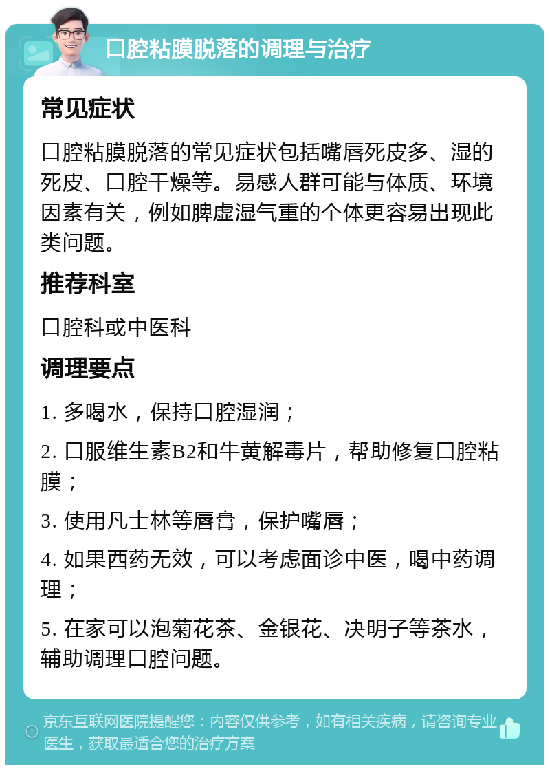 口腔粘膜脱落的调理与治疗 常见症状 口腔粘膜脱落的常见症状包括嘴唇死皮多、湿的死皮、口腔干燥等。易感人群可能与体质、环境因素有关，例如脾虚湿气重的个体更容易出现此类问题。 推荐科室 口腔科或中医科 调理要点 1. 多喝水，保持口腔湿润； 2. 口服维生素B2和牛黄解毒片，帮助修复口腔粘膜； 3. 使用凡士林等唇膏，保护嘴唇； 4. 如果西药无效，可以考虑面诊中医，喝中药调理； 5. 在家可以泡菊花茶、金银花、决明子等茶水，辅助调理口腔问题。