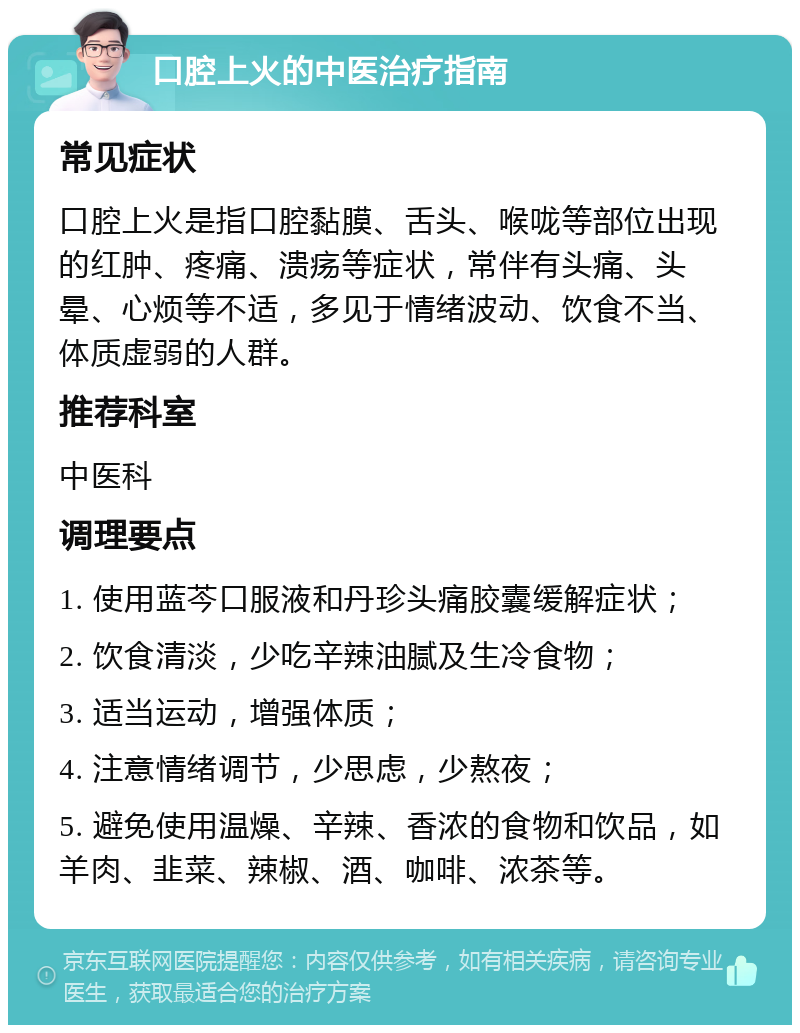 口腔上火的中医治疗指南 常见症状 口腔上火是指口腔黏膜、舌头、喉咙等部位出现的红肿、疼痛、溃疡等症状，常伴有头痛、头晕、心烦等不适，多见于情绪波动、饮食不当、体质虚弱的人群。 推荐科室 中医科 调理要点 1. 使用蓝芩口服液和丹珍头痛胶囊缓解症状； 2. 饮食清淡，少吃辛辣油腻及生冷食物； 3. 适当运动，增强体质； 4. 注意情绪调节，少思虑，少熬夜； 5. 避免使用温燥、辛辣、香浓的食物和饮品，如羊肉、韭菜、辣椒、酒、咖啡、浓茶等。