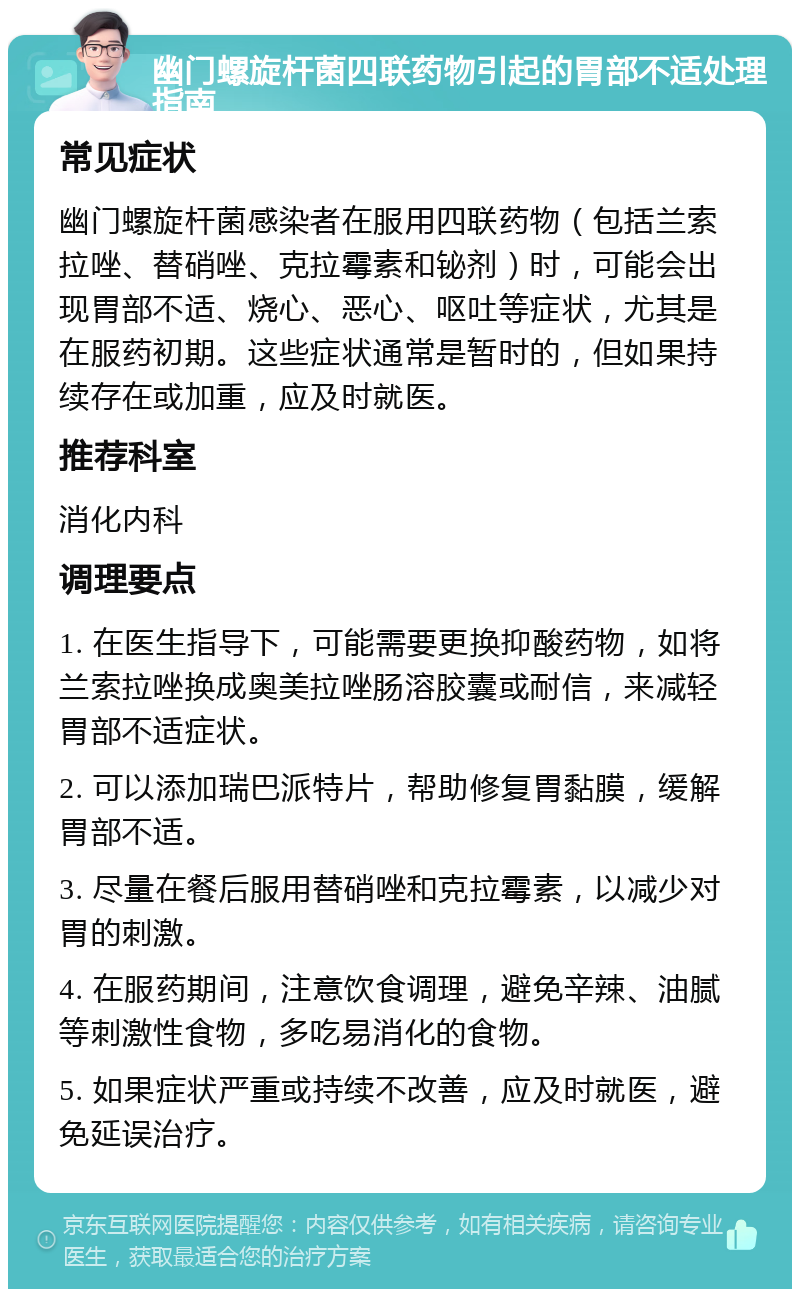 幽门螺旋杆菌四联药物引起的胃部不适处理指南 常见症状 幽门螺旋杆菌感染者在服用四联药物（包括兰索拉唑、替硝唑、克拉霉素和铋剂）时，可能会出现胃部不适、烧心、恶心、呕吐等症状，尤其是在服药初期。这些症状通常是暂时的，但如果持续存在或加重，应及时就医。 推荐科室 消化内科 调理要点 1. 在医生指导下，可能需要更换抑酸药物，如将兰索拉唑换成奥美拉唑肠溶胶囊或耐信，来减轻胃部不适症状。 2. 可以添加瑞巴派特片，帮助修复胃黏膜，缓解胃部不适。 3. 尽量在餐后服用替硝唑和克拉霉素，以减少对胃的刺激。 4. 在服药期间，注意饮食调理，避免辛辣、油腻等刺激性食物，多吃易消化的食物。 5. 如果症状严重或持续不改善，应及时就医，避免延误治疗。