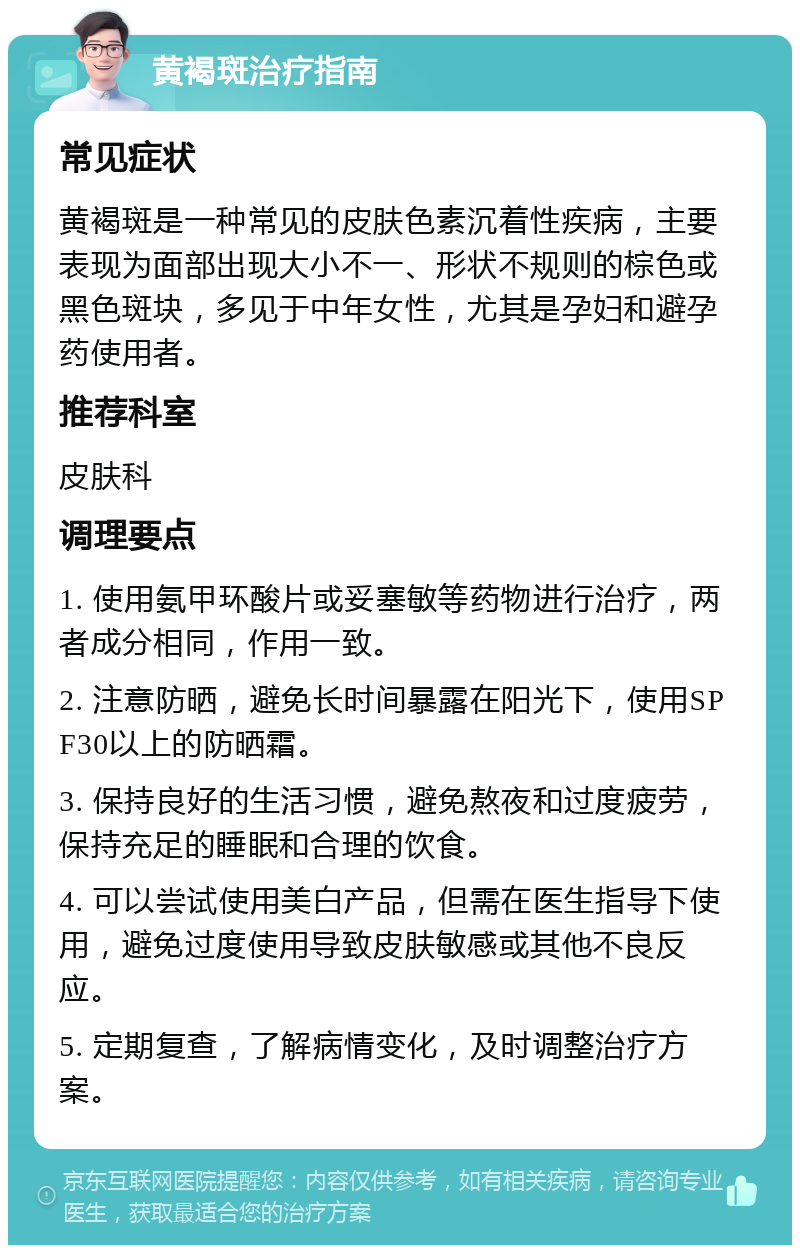 黄褐斑治疗指南 常见症状 黄褐斑是一种常见的皮肤色素沉着性疾病，主要表现为面部出现大小不一、形状不规则的棕色或黑色斑块，多见于中年女性，尤其是孕妇和避孕药使用者。 推荐科室 皮肤科 调理要点 1. 使用氨甲环酸片或妥塞敏等药物进行治疗，两者成分相同，作用一致。 2. 注意防晒，避免长时间暴露在阳光下，使用SPF30以上的防晒霜。 3. 保持良好的生活习惯，避免熬夜和过度疲劳，保持充足的睡眠和合理的饮食。 4. 可以尝试使用美白产品，但需在医生指导下使用，避免过度使用导致皮肤敏感或其他不良反应。 5. 定期复查，了解病情变化，及时调整治疗方案。