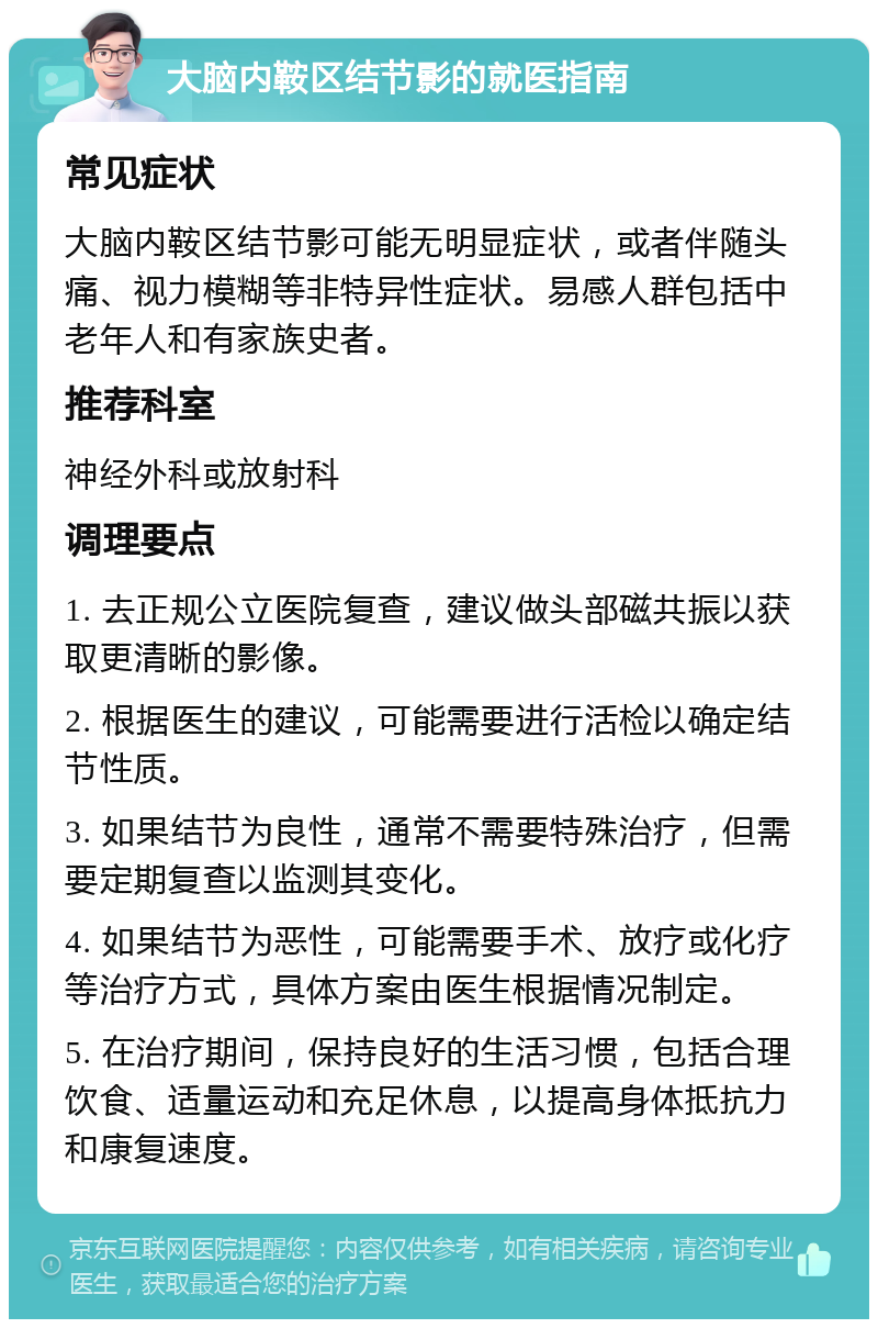 大脑内鞍区结节影的就医指南 常见症状 大脑内鞍区结节影可能无明显症状，或者伴随头痛、视力模糊等非特异性症状。易感人群包括中老年人和有家族史者。 推荐科室 神经外科或放射科 调理要点 1. 去正规公立医院复查，建议做头部磁共振以获取更清晰的影像。 2. 根据医生的建议，可能需要进行活检以确定结节性质。 3. 如果结节为良性，通常不需要特殊治疗，但需要定期复查以监测其变化。 4. 如果结节为恶性，可能需要手术、放疗或化疗等治疗方式，具体方案由医生根据情况制定。 5. 在治疗期间，保持良好的生活习惯，包括合理饮食、适量运动和充足休息，以提高身体抵抗力和康复速度。