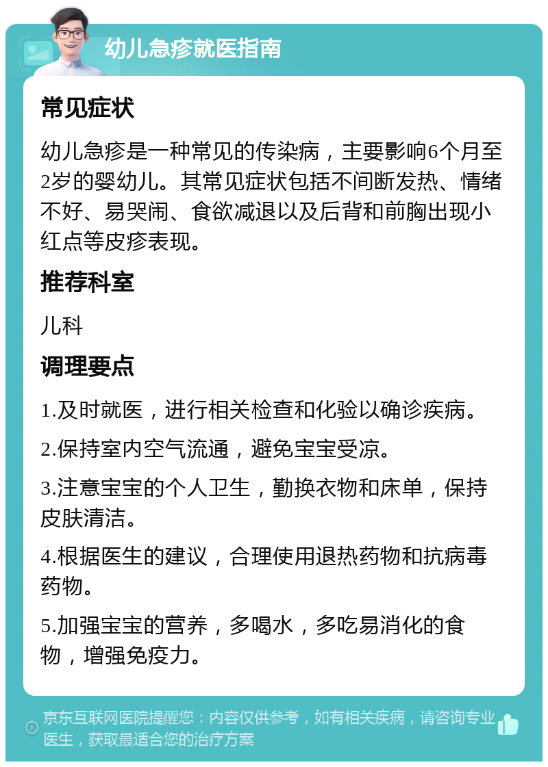 幼儿急疹就医指南 常见症状 幼儿急疹是一种常见的传染病，主要影响6个月至2岁的婴幼儿。其常见症状包括不间断发热、情绪不好、易哭闹、食欲减退以及后背和前胸出现小红点等皮疹表现。 推荐科室 儿科 调理要点 1.及时就医，进行相关检查和化验以确诊疾病。 2.保持室内空气流通，避免宝宝受凉。 3.注意宝宝的个人卫生，勤换衣物和床单，保持皮肤清洁。 4.根据医生的建议，合理使用退热药物和抗病毒药物。 5.加强宝宝的营养，多喝水，多吃易消化的食物，增强免疫力。