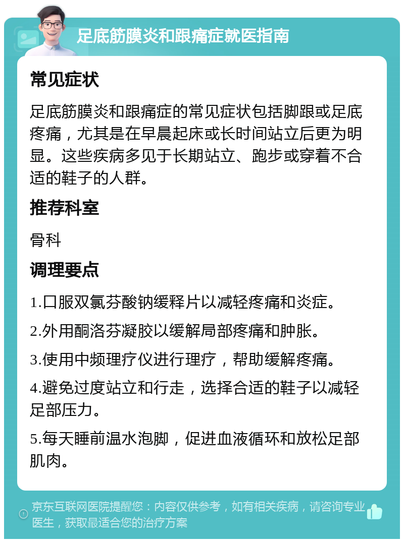 足底筋膜炎和跟痛症就医指南 常见症状 足底筋膜炎和跟痛症的常见症状包括脚跟或足底疼痛，尤其是在早晨起床或长时间站立后更为明显。这些疾病多见于长期站立、跑步或穿着不合适的鞋子的人群。 推荐科室 骨科 调理要点 1.口服双氯芬酸钠缓释片以减轻疼痛和炎症。 2.外用酮洛芬凝胶以缓解局部疼痛和肿胀。 3.使用中频理疗仪进行理疗，帮助缓解疼痛。 4.避免过度站立和行走，选择合适的鞋子以减轻足部压力。 5.每天睡前温水泡脚，促进血液循环和放松足部肌肉。