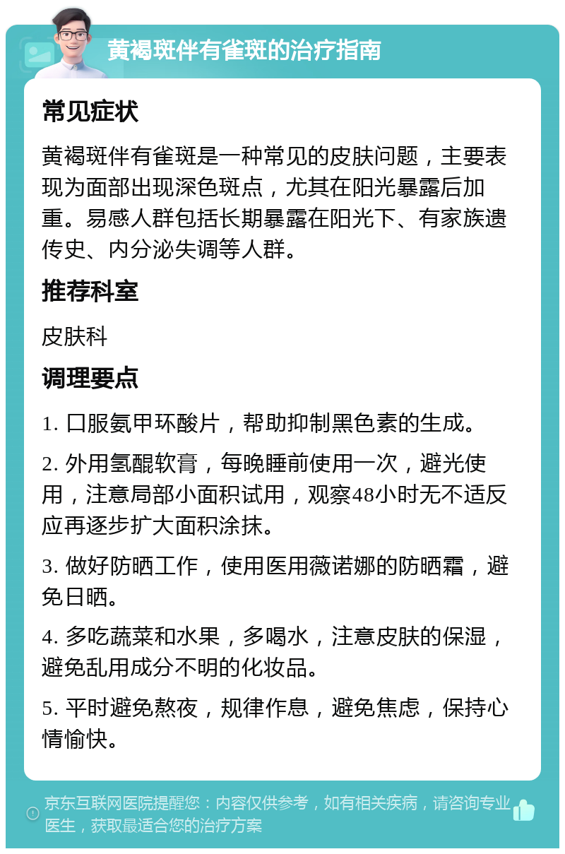 黄褐斑伴有雀斑的治疗指南 常见症状 黄褐斑伴有雀斑是一种常见的皮肤问题，主要表现为面部出现深色斑点，尤其在阳光暴露后加重。易感人群包括长期暴露在阳光下、有家族遗传史、内分泌失调等人群。 推荐科室 皮肤科 调理要点 1. 口服氨甲环酸片，帮助抑制黑色素的生成。 2. 外用氢醌软膏，每晚睡前使用一次，避光使用，注意局部小面积试用，观察48小时无不适反应再逐步扩大面积涂抹。 3. 做好防晒工作，使用医用薇诺娜的防晒霜，避免日晒。 4. 多吃蔬菜和水果，多喝水，注意皮肤的保湿，避免乱用成分不明的化妆品。 5. 平时避免熬夜，规律作息，避免焦虑，保持心情愉快。