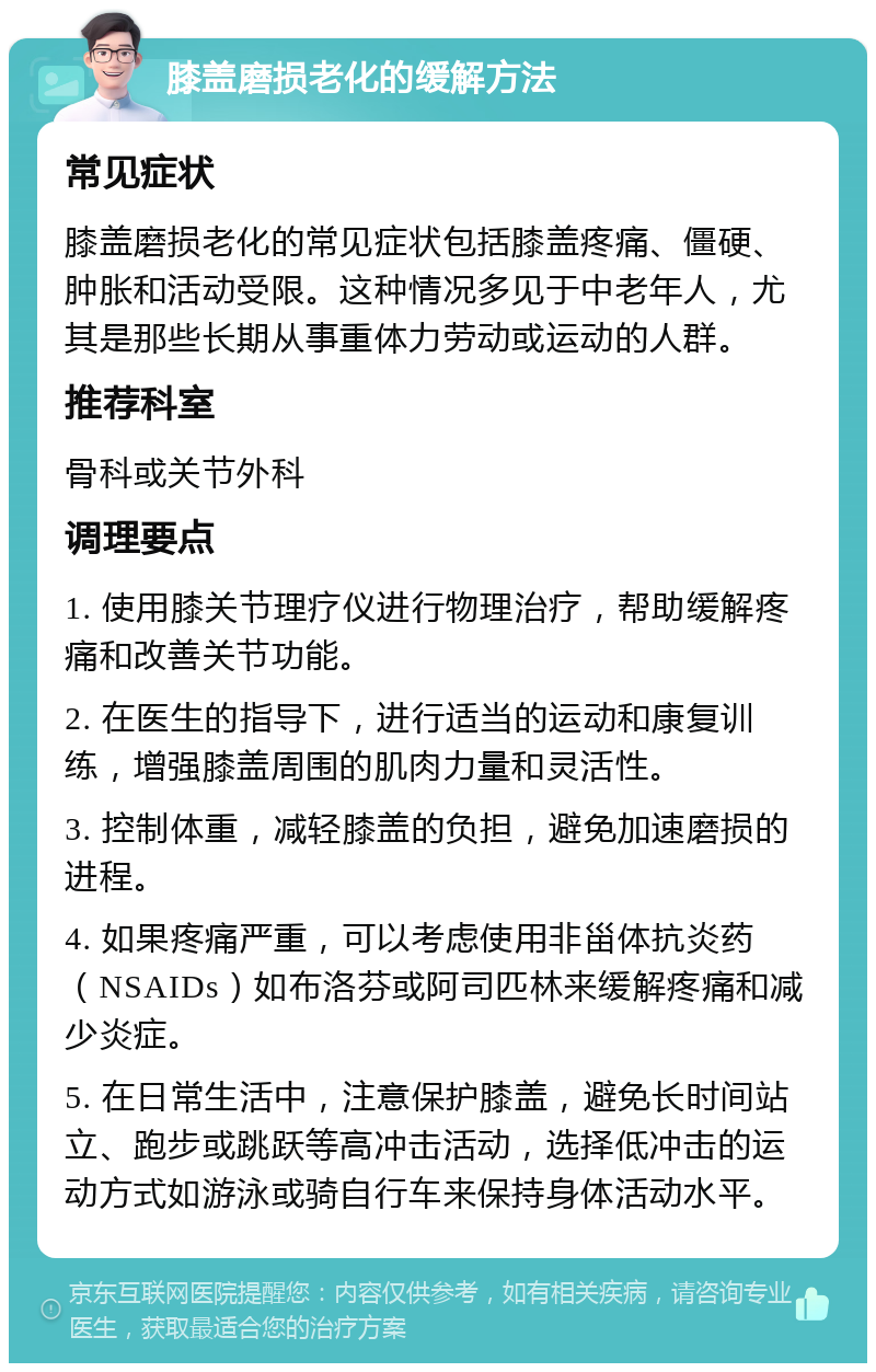 膝盖磨损老化的缓解方法 常见症状 膝盖磨损老化的常见症状包括膝盖疼痛、僵硬、肿胀和活动受限。这种情况多见于中老年人，尤其是那些长期从事重体力劳动或运动的人群。 推荐科室 骨科或关节外科 调理要点 1. 使用膝关节理疗仪进行物理治疗，帮助缓解疼痛和改善关节功能。 2. 在医生的指导下，进行适当的运动和康复训练，增强膝盖周围的肌肉力量和灵活性。 3. 控制体重，减轻膝盖的负担，避免加速磨损的进程。 4. 如果疼痛严重，可以考虑使用非甾体抗炎药（NSAIDs）如布洛芬或阿司匹林来缓解疼痛和减少炎症。 5. 在日常生活中，注意保护膝盖，避免长时间站立、跑步或跳跃等高冲击活动，选择低冲击的运动方式如游泳或骑自行车来保持身体活动水平。