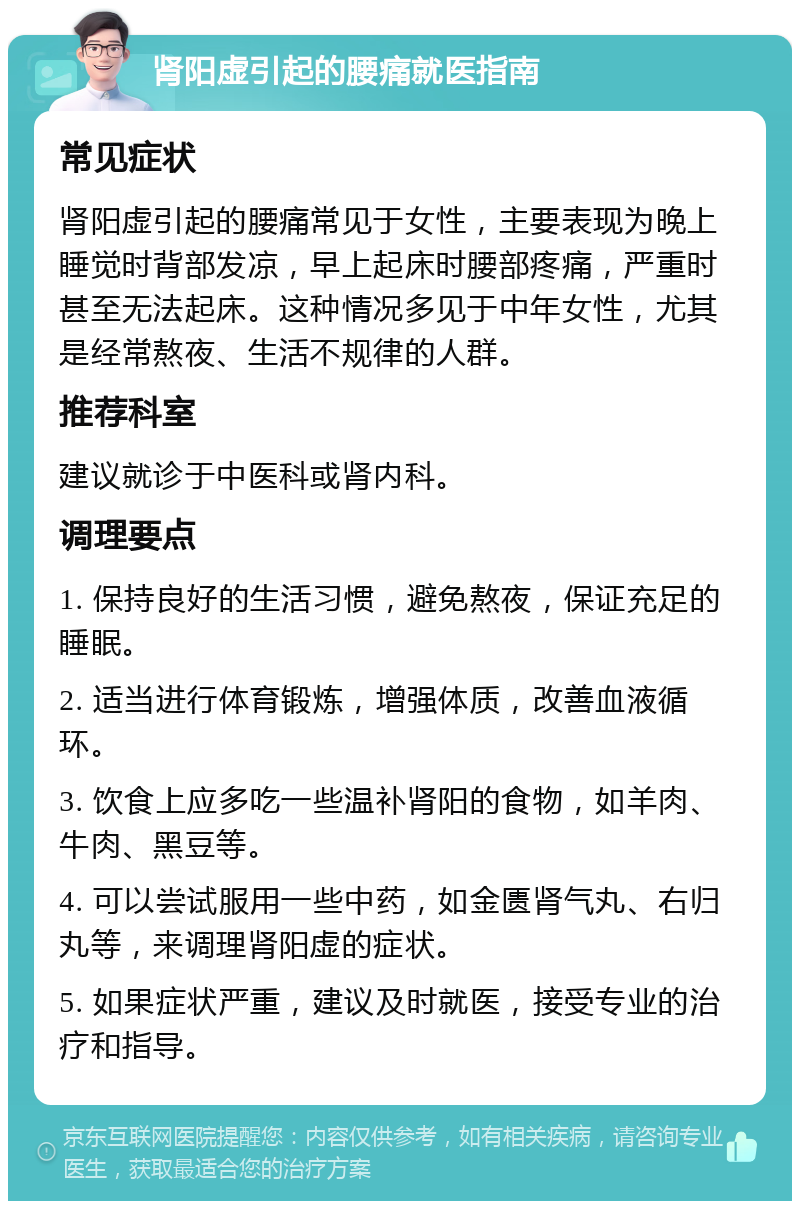 肾阳虚引起的腰痛就医指南 常见症状 肾阳虚引起的腰痛常见于女性，主要表现为晚上睡觉时背部发凉，早上起床时腰部疼痛，严重时甚至无法起床。这种情况多见于中年女性，尤其是经常熬夜、生活不规律的人群。 推荐科室 建议就诊于中医科或肾内科。 调理要点 1. 保持良好的生活习惯，避免熬夜，保证充足的睡眠。 2. 适当进行体育锻炼，增强体质，改善血液循环。 3. 饮食上应多吃一些温补肾阳的食物，如羊肉、牛肉、黑豆等。 4. 可以尝试服用一些中药，如金匮肾气丸、右归丸等，来调理肾阳虚的症状。 5. 如果症状严重，建议及时就医，接受专业的治疗和指导。