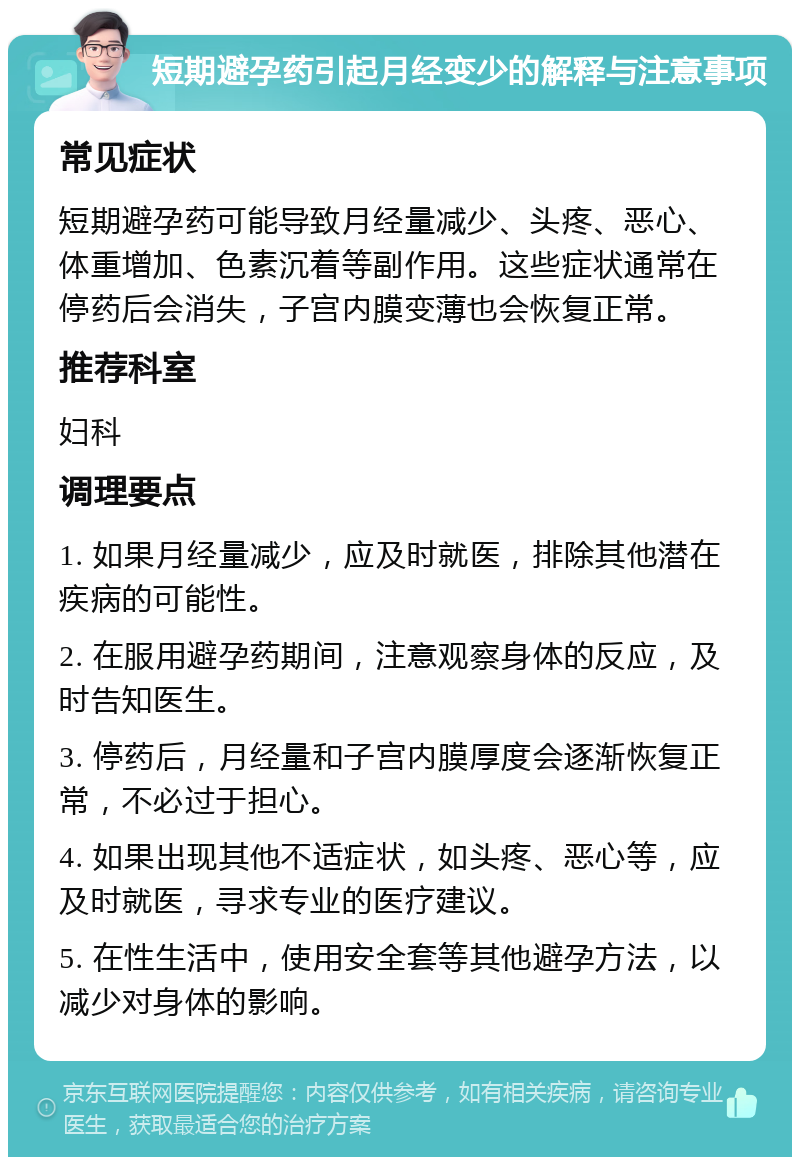 短期避孕药引起月经变少的解释与注意事项 常见症状 短期避孕药可能导致月经量减少、头疼、恶心、体重增加、色素沉着等副作用。这些症状通常在停药后会消失，子宫内膜变薄也会恢复正常。 推荐科室 妇科 调理要点 1. 如果月经量减少，应及时就医，排除其他潜在疾病的可能性。 2. 在服用避孕药期间，注意观察身体的反应，及时告知医生。 3. 停药后，月经量和子宫内膜厚度会逐渐恢复正常，不必过于担心。 4. 如果出现其他不适症状，如头疼、恶心等，应及时就医，寻求专业的医疗建议。 5. 在性生活中，使用安全套等其他避孕方法，以减少对身体的影响。