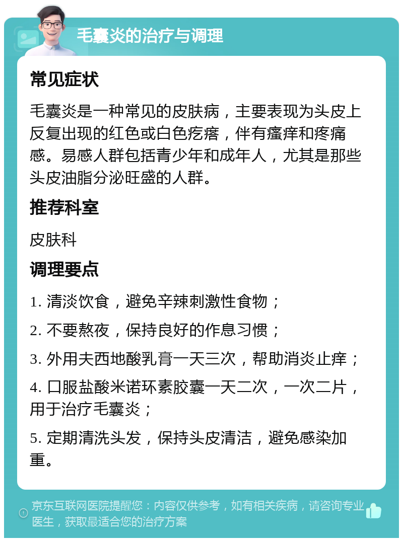 毛囊炎的治疗与调理 常见症状 毛囊炎是一种常见的皮肤病，主要表现为头皮上反复出现的红色或白色疙瘩，伴有瘙痒和疼痛感。易感人群包括青少年和成年人，尤其是那些头皮油脂分泌旺盛的人群。 推荐科室 皮肤科 调理要点 1. 清淡饮食，避免辛辣刺激性食物； 2. 不要熬夜，保持良好的作息习惯； 3. 外用夫西地酸乳膏一天三次，帮助消炎止痒； 4. 口服盐酸米诺环素胶囊一天二次，一次二片，用于治疗毛囊炎； 5. 定期清洗头发，保持头皮清洁，避免感染加重。