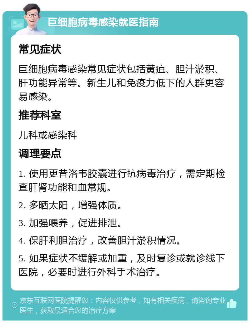 巨细胞病毒感染就医指南 常见症状 巨细胞病毒感染常见症状包括黄疸、胆汁淤积、肝功能异常等。新生儿和免疫力低下的人群更容易感染。 推荐科室 儿科或感染科 调理要点 1. 使用更昔洛韦胶囊进行抗病毒治疗，需定期检查肝肾功能和血常规。 2. 多晒太阳，增强体质。 3. 加强喂养，促进排泄。 4. 保肝利胆治疗，改善胆汁淤积情况。 5. 如果症状不缓解或加重，及时复诊或就诊线下医院，必要时进行外科手术治疗。