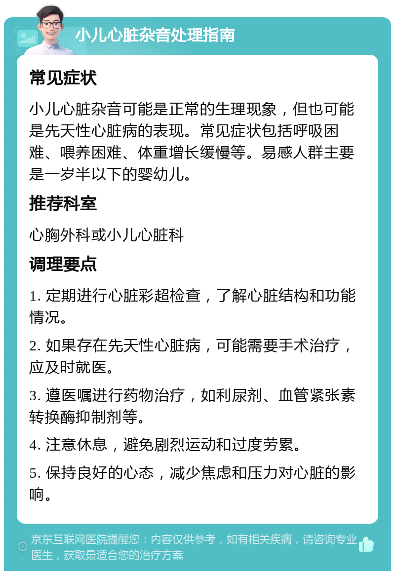 小儿心脏杂音处理指南 常见症状 小儿心脏杂音可能是正常的生理现象，但也可能是先天性心脏病的表现。常见症状包括呼吸困难、喂养困难、体重增长缓慢等。易感人群主要是一岁半以下的婴幼儿。 推荐科室 心胸外科或小儿心脏科 调理要点 1. 定期进行心脏彩超检查，了解心脏结构和功能情况。 2. 如果存在先天性心脏病，可能需要手术治疗，应及时就医。 3. 遵医嘱进行药物治疗，如利尿剂、血管紧张素转换酶抑制剂等。 4. 注意休息，避免剧烈运动和过度劳累。 5. 保持良好的心态，减少焦虑和压力对心脏的影响。