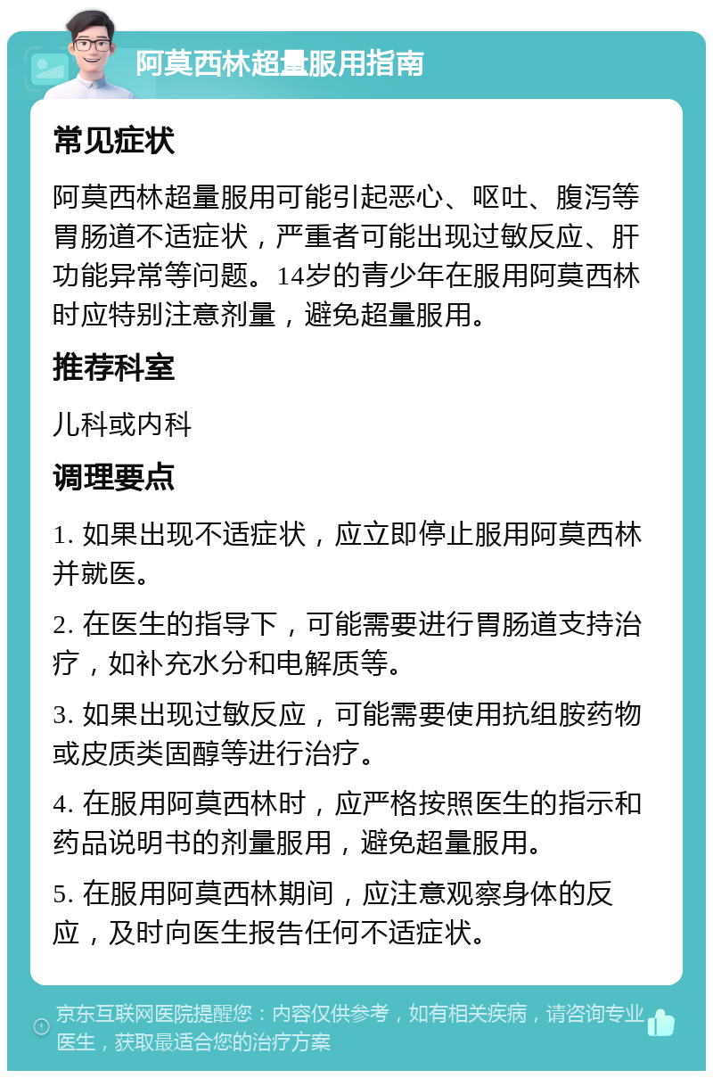 阿莫西林超量服用指南 常见症状 阿莫西林超量服用可能引起恶心、呕吐、腹泻等胃肠道不适症状，严重者可能出现过敏反应、肝功能异常等问题。14岁的青少年在服用阿莫西林时应特别注意剂量，避免超量服用。 推荐科室 儿科或内科 调理要点 1. 如果出现不适症状，应立即停止服用阿莫西林并就医。 2. 在医生的指导下，可能需要进行胃肠道支持治疗，如补充水分和电解质等。 3. 如果出现过敏反应，可能需要使用抗组胺药物或皮质类固醇等进行治疗。 4. 在服用阿莫西林时，应严格按照医生的指示和药品说明书的剂量服用，避免超量服用。 5. 在服用阿莫西林期间，应注意观察身体的反应，及时向医生报告任何不适症状。