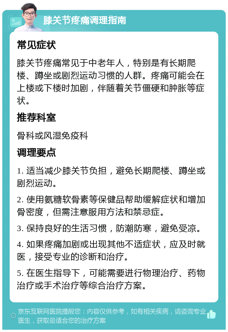 膝关节疼痛调理指南 常见症状 膝关节疼痛常见于中老年人，特别是有长期爬楼、蹲坐或剧烈运动习惯的人群。疼痛可能会在上楼或下楼时加剧，伴随着关节僵硬和肿胀等症状。 推荐科室 骨科或风湿免疫科 调理要点 1. 适当减少膝关节负担，避免长期爬楼、蹲坐或剧烈运动。 2. 使用氨糖软骨素等保健品帮助缓解症状和增加骨密度，但需注意服用方法和禁忌症。 3. 保持良好的生活习惯，防潮防寒，避免受凉。 4. 如果疼痛加剧或出现其他不适症状，应及时就医，接受专业的诊断和治疗。 5. 在医生指导下，可能需要进行物理治疗、药物治疗或手术治疗等综合治疗方案。