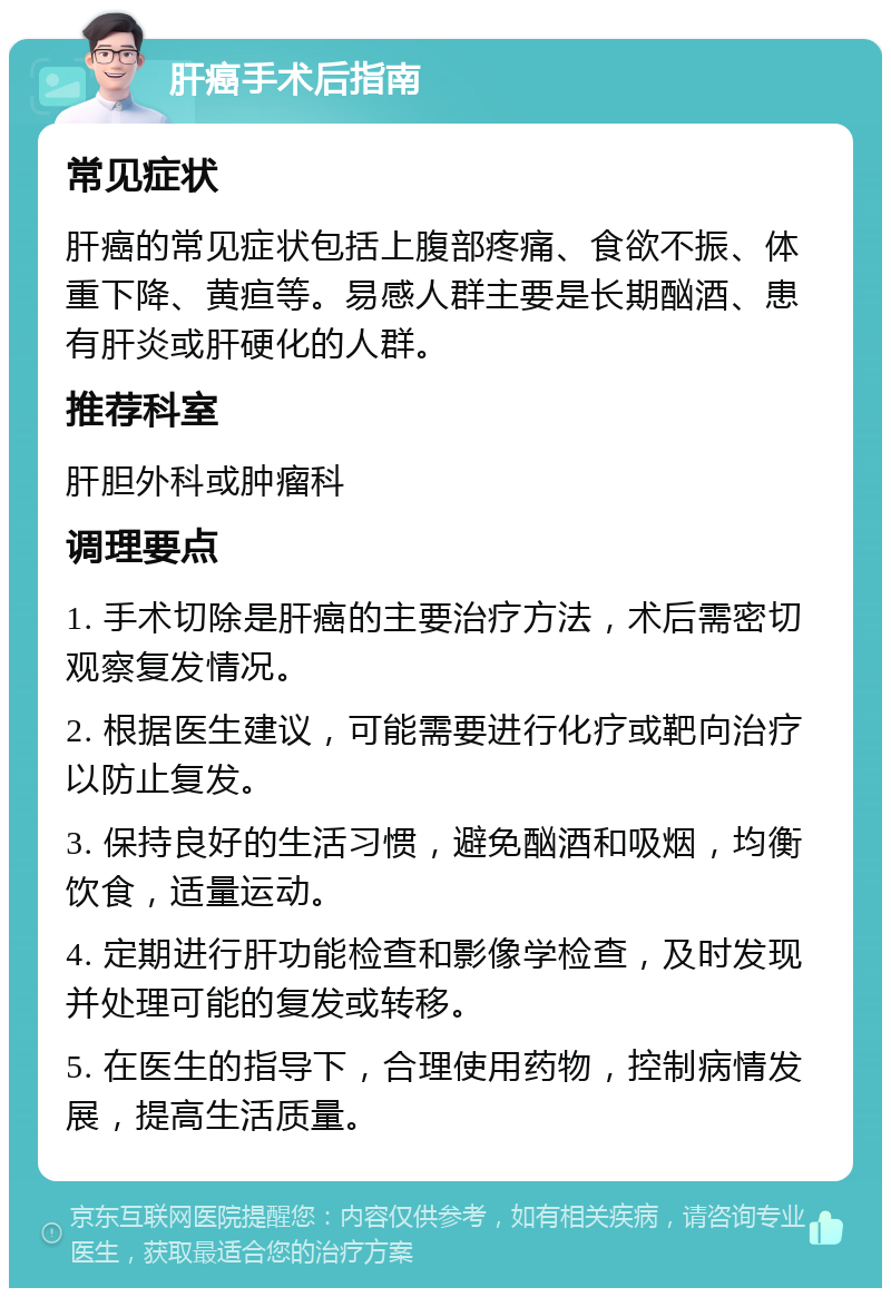 肝癌手术后指南 常见症状 肝癌的常见症状包括上腹部疼痛、食欲不振、体重下降、黄疸等。易感人群主要是长期酗酒、患有肝炎或肝硬化的人群。 推荐科室 肝胆外科或肿瘤科 调理要点 1. 手术切除是肝癌的主要治疗方法，术后需密切观察复发情况。 2. 根据医生建议，可能需要进行化疗或靶向治疗以防止复发。 3. 保持良好的生活习惯，避免酗酒和吸烟，均衡饮食，适量运动。 4. 定期进行肝功能检查和影像学检查，及时发现并处理可能的复发或转移。 5. 在医生的指导下，合理使用药物，控制病情发展，提高生活质量。