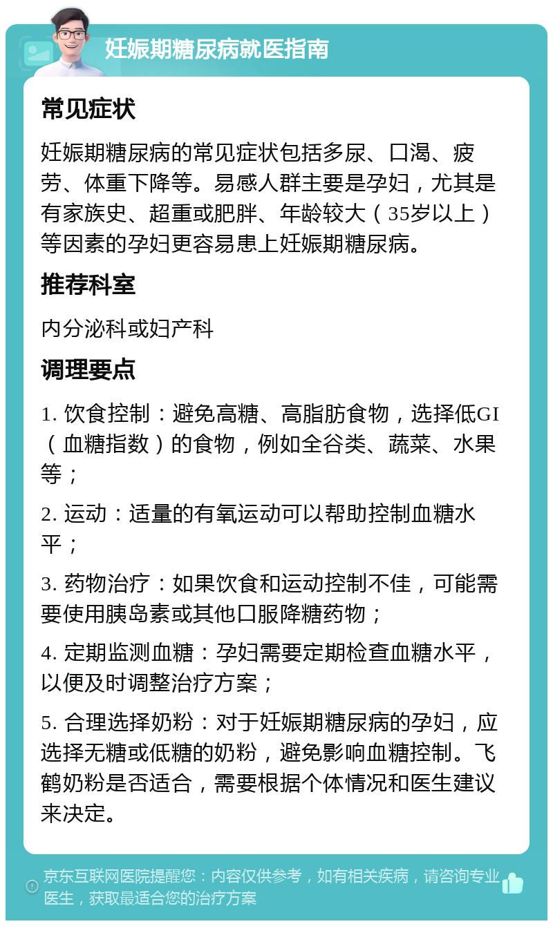 妊娠期糖尿病就医指南 常见症状 妊娠期糖尿病的常见症状包括多尿、口渴、疲劳、体重下降等。易感人群主要是孕妇，尤其是有家族史、超重或肥胖、年龄较大（35岁以上）等因素的孕妇更容易患上妊娠期糖尿病。 推荐科室 内分泌科或妇产科 调理要点 1. 饮食控制：避免高糖、高脂肪食物，选择低GI（血糖指数）的食物，例如全谷类、蔬菜、水果等； 2. 运动：适量的有氧运动可以帮助控制血糖水平； 3. 药物治疗：如果饮食和运动控制不佳，可能需要使用胰岛素或其他口服降糖药物； 4. 定期监测血糖：孕妇需要定期检查血糖水平，以便及时调整治疗方案； 5. 合理选择奶粉：对于妊娠期糖尿病的孕妇，应选择无糖或低糖的奶粉，避免影响血糖控制。飞鹤奶粉是否适合，需要根据个体情况和医生建议来决定。