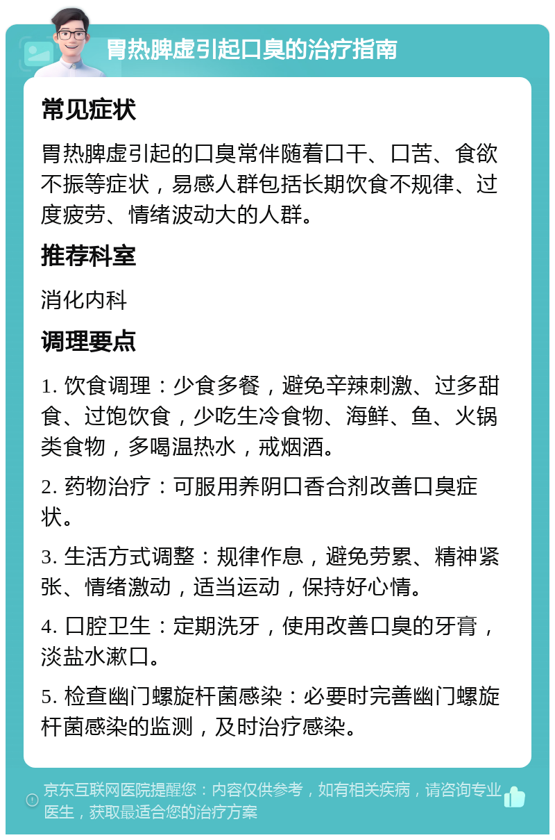 胃热脾虚引起口臭的治疗指南 常见症状 胃热脾虚引起的口臭常伴随着口干、口苦、食欲不振等症状，易感人群包括长期饮食不规律、过度疲劳、情绪波动大的人群。 推荐科室 消化内科 调理要点 1. 饮食调理：少食多餐，避免辛辣刺激、过多甜食、过饱饮食，少吃生冷食物、海鲜、鱼、火锅类食物，多喝温热水，戒烟酒。 2. 药物治疗：可服用养阴口香合剂改善口臭症状。 3. 生活方式调整：规律作息，避免劳累、精神紧张、情绪激动，适当运动，保持好心情。 4. 口腔卫生：定期洗牙，使用改善口臭的牙膏，淡盐水漱口。 5. 检查幽门螺旋杆菌感染：必要时完善幽门螺旋杆菌感染的监测，及时治疗感染。