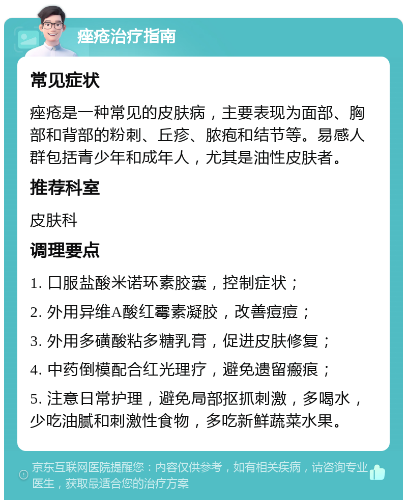 痤疮治疗指南 常见症状 痤疮是一种常见的皮肤病，主要表现为面部、胸部和背部的粉刺、丘疹、脓疱和结节等。易感人群包括青少年和成年人，尤其是油性皮肤者。 推荐科室 皮肤科 调理要点 1. 口服盐酸米诺环素胶囊，控制症状； 2. 外用异维A酸红霉素凝胶，改善痘痘； 3. 外用多磺酸粘多糖乳膏，促进皮肤修复； 4. 中药倒模配合红光理疗，避免遗留瘢痕； 5. 注意日常护理，避免局部抠抓刺激，多喝水，少吃油腻和刺激性食物，多吃新鲜蔬菜水果。