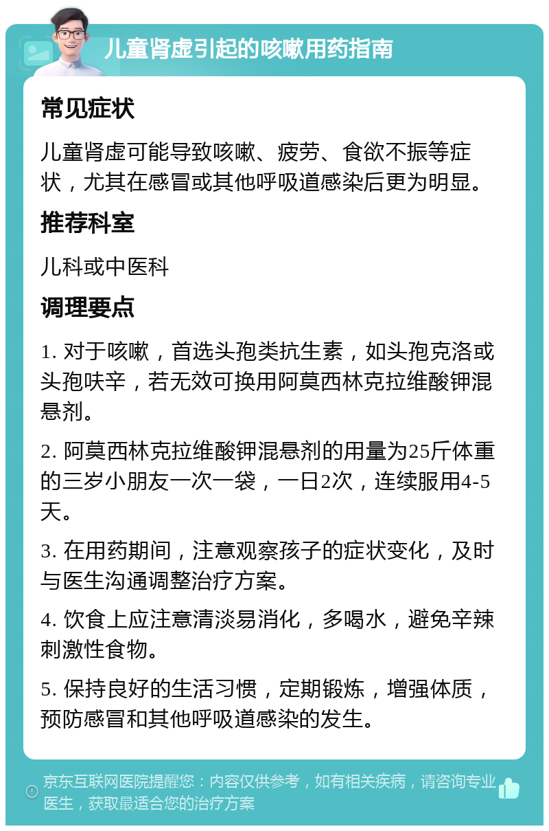 儿童肾虚引起的咳嗽用药指南 常见症状 儿童肾虚可能导致咳嗽、疲劳、食欲不振等症状，尤其在感冒或其他呼吸道感染后更为明显。 推荐科室 儿科或中医科 调理要点 1. 对于咳嗽，首选头孢类抗生素，如头孢克洛或头孢呋辛，若无效可换用阿莫西林克拉维酸钾混悬剂。 2. 阿莫西林克拉维酸钾混悬剂的用量为25斤体重的三岁小朋友一次一袋，一日2次，连续服用4-5天。 3. 在用药期间，注意观察孩子的症状变化，及时与医生沟通调整治疗方案。 4. 饮食上应注意清淡易消化，多喝水，避免辛辣刺激性食物。 5. 保持良好的生活习惯，定期锻炼，增强体质，预防感冒和其他呼吸道感染的发生。