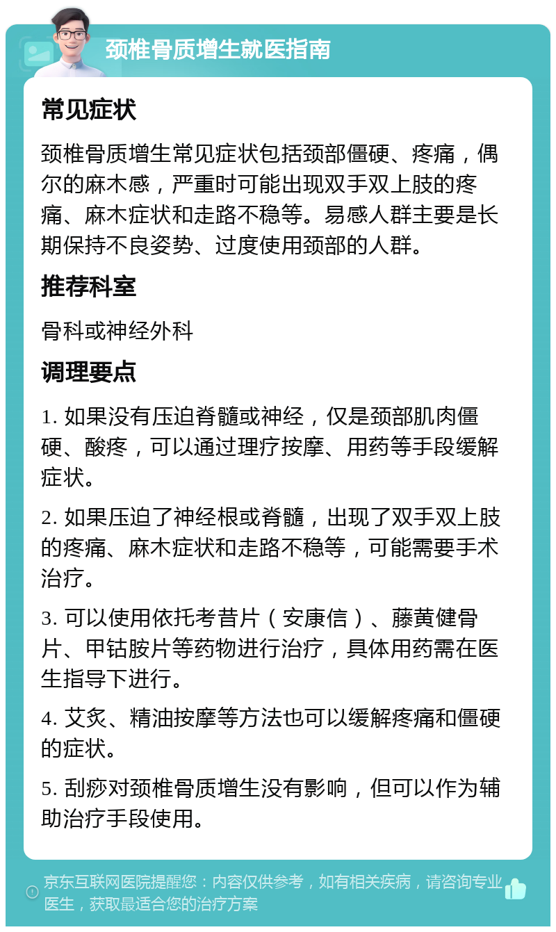 颈椎骨质增生就医指南 常见症状 颈椎骨质增生常见症状包括颈部僵硬、疼痛，偶尔的麻木感，严重时可能出现双手双上肢的疼痛、麻木症状和走路不稳等。易感人群主要是长期保持不良姿势、过度使用颈部的人群。 推荐科室 骨科或神经外科 调理要点 1. 如果没有压迫脊髓或神经，仅是颈部肌肉僵硬、酸疼，可以通过理疗按摩、用药等手段缓解症状。 2. 如果压迫了神经根或脊髓，出现了双手双上肢的疼痛、麻木症状和走路不稳等，可能需要手术治疗。 3. 可以使用依托考昔片（安康信）、藤黄健骨片、甲钴胺片等药物进行治疗，具体用药需在医生指导下进行。 4. 艾炙、精油按摩等方法也可以缓解疼痛和僵硬的症状。 5. 刮痧对颈椎骨质增生没有影响，但可以作为辅助治疗手段使用。