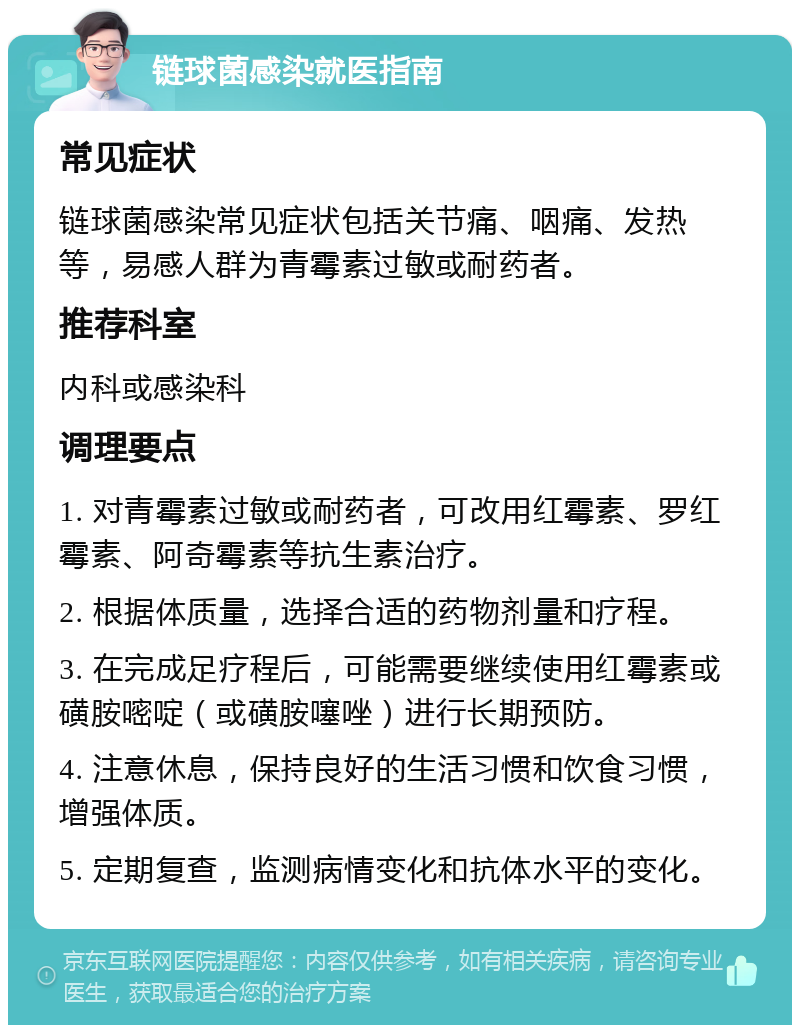 链球菌感染就医指南 常见症状 链球菌感染常见症状包括关节痛、咽痛、发热等，易感人群为青霉素过敏或耐药者。 推荐科室 内科或感染科 调理要点 1. 对青霉素过敏或耐药者，可改用红霉素、罗红霉素、阿奇霉素等抗生素治疗。 2. 根据体质量，选择合适的药物剂量和疗程。 3. 在完成足疗程后，可能需要继续使用红霉素或磺胺嘧啶（或磺胺噻唑）进行长期预防。 4. 注意休息，保持良好的生活习惯和饮食习惯，增强体质。 5. 定期复查，监测病情变化和抗体水平的变化。