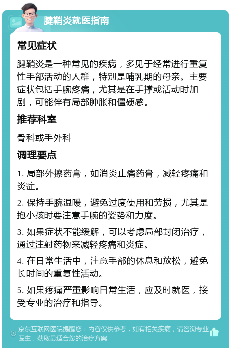 腱鞘炎就医指南 常见症状 腱鞘炎是一种常见的疾病，多见于经常进行重复性手部活动的人群，特别是哺乳期的母亲。主要症状包括手腕疼痛，尤其是在手撑或活动时加剧，可能伴有局部肿胀和僵硬感。 推荐科室 骨科或手外科 调理要点 1. 局部外擦药膏，如消炎止痛药膏，减轻疼痛和炎症。 2. 保持手腕温暖，避免过度使用和劳损，尤其是抱小孩时要注意手腕的姿势和力度。 3. 如果症状不能缓解，可以考虑局部封闭治疗，通过注射药物来减轻疼痛和炎症。 4. 在日常生活中，注意手部的休息和放松，避免长时间的重复性活动。 5. 如果疼痛严重影响日常生活，应及时就医，接受专业的治疗和指导。