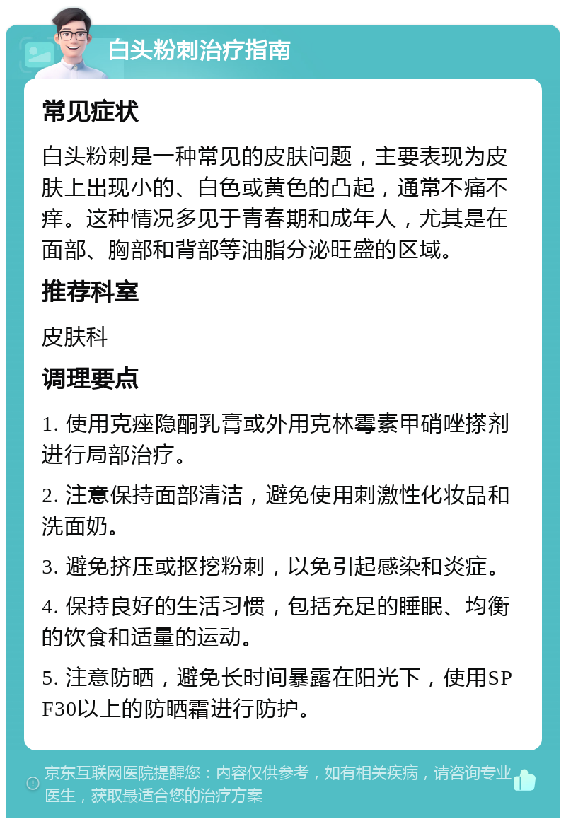 白头粉刺治疗指南 常见症状 白头粉刺是一种常见的皮肤问题，主要表现为皮肤上出现小的、白色或黄色的凸起，通常不痛不痒。这种情况多见于青春期和成年人，尤其是在面部、胸部和背部等油脂分泌旺盛的区域。 推荐科室 皮肤科 调理要点 1. 使用克痤隐酮乳膏或外用克林霉素甲硝唑搽剂进行局部治疗。 2. 注意保持面部清洁，避免使用刺激性化妆品和洗面奶。 3. 避免挤压或抠挖粉刺，以免引起感染和炎症。 4. 保持良好的生活习惯，包括充足的睡眠、均衡的饮食和适量的运动。 5. 注意防晒，避免长时间暴露在阳光下，使用SPF30以上的防晒霜进行防护。