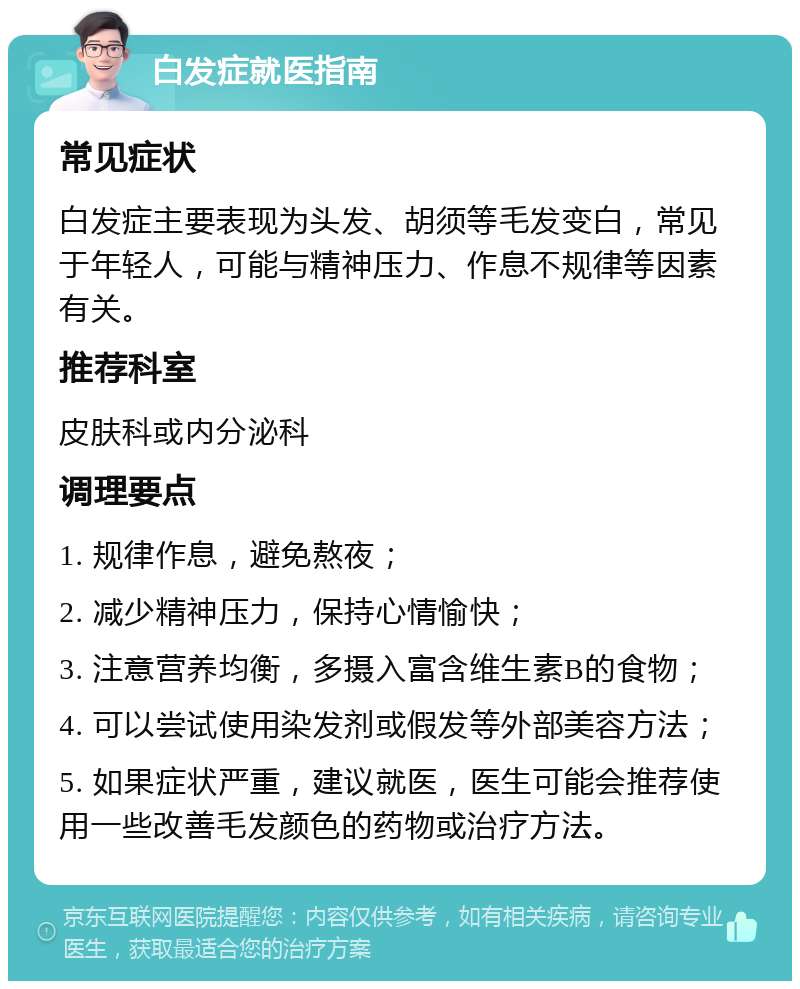 白发症就医指南 常见症状 白发症主要表现为头发、胡须等毛发变白，常见于年轻人，可能与精神压力、作息不规律等因素有关。 推荐科室 皮肤科或内分泌科 调理要点 1. 规律作息，避免熬夜； 2. 减少精神压力，保持心情愉快； 3. 注意营养均衡，多摄入富含维生素B的食物； 4. 可以尝试使用染发剂或假发等外部美容方法； 5. 如果症状严重，建议就医，医生可能会推荐使用一些改善毛发颜色的药物或治疗方法。