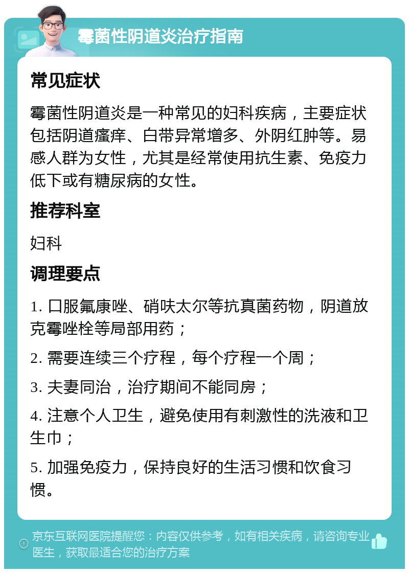 霉菌性阴道炎治疗指南 常见症状 霉菌性阴道炎是一种常见的妇科疾病，主要症状包括阴道瘙痒、白带异常增多、外阴红肿等。易感人群为女性，尤其是经常使用抗生素、免疫力低下或有糖尿病的女性。 推荐科室 妇科 调理要点 1. 口服氟康唑、硝呋太尔等抗真菌药物，阴道放克霉唑栓等局部用药； 2. 需要连续三个疗程，每个疗程一个周； 3. 夫妻同治，治疗期间不能同房； 4. 注意个人卫生，避免使用有刺激性的洗液和卫生巾； 5. 加强免疫力，保持良好的生活习惯和饮食习惯。