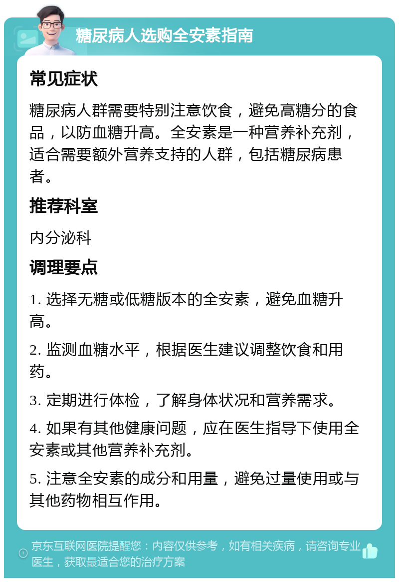 糖尿病人选购全安素指南 常见症状 糖尿病人群需要特别注意饮食，避免高糖分的食品，以防血糖升高。全安素是一种营养补充剂，适合需要额外营养支持的人群，包括糖尿病患者。 推荐科室 内分泌科 调理要点 1. 选择无糖或低糖版本的全安素，避免血糖升高。 2. 监测血糖水平，根据医生建议调整饮食和用药。 3. 定期进行体检，了解身体状况和营养需求。 4. 如果有其他健康问题，应在医生指导下使用全安素或其他营养补充剂。 5. 注意全安素的成分和用量，避免过量使用或与其他药物相互作用。