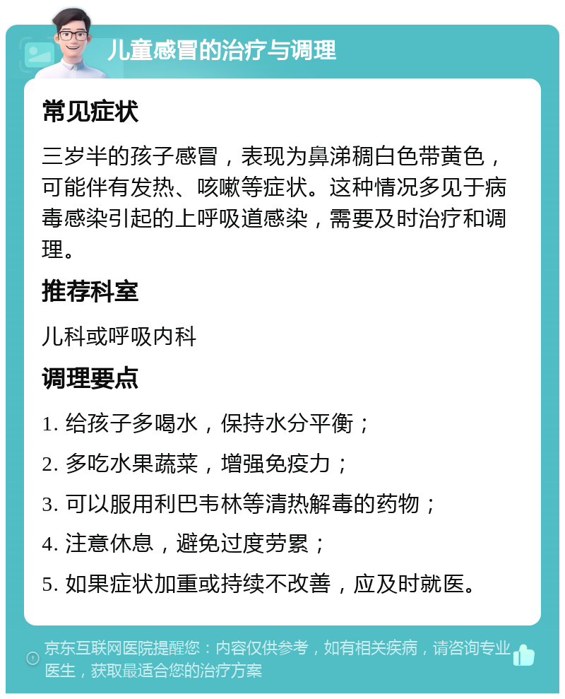 儿童感冒的治疗与调理 常见症状 三岁半的孩子感冒，表现为鼻涕稠白色带黄色，可能伴有发热、咳嗽等症状。这种情况多见于病毒感染引起的上呼吸道感染，需要及时治疗和调理。 推荐科室 儿科或呼吸内科 调理要点 1. 给孩子多喝水，保持水分平衡； 2. 多吃水果蔬菜，增强免疫力； 3. 可以服用利巴韦林等清热解毒的药物； 4. 注意休息，避免过度劳累； 5. 如果症状加重或持续不改善，应及时就医。