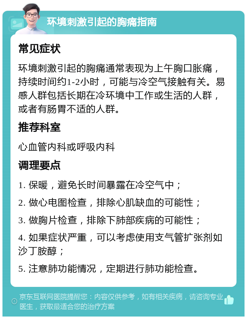 环境刺激引起的胸痛指南 常见症状 环境刺激引起的胸痛通常表现为上午胸口胀痛，持续时间约1-2小时，可能与冷空气接触有关。易感人群包括长期在冷环境中工作或生活的人群，或者有肠胃不适的人群。 推荐科室 心血管内科或呼吸内科 调理要点 1. 保暖，避免长时间暴露在冷空气中； 2. 做心电图检查，排除心肌缺血的可能性； 3. 做胸片检查，排除下肺部疾病的可能性； 4. 如果症状严重，可以考虑使用支气管扩张剂如沙丁胺醇； 5. 注意肺功能情况，定期进行肺功能检查。