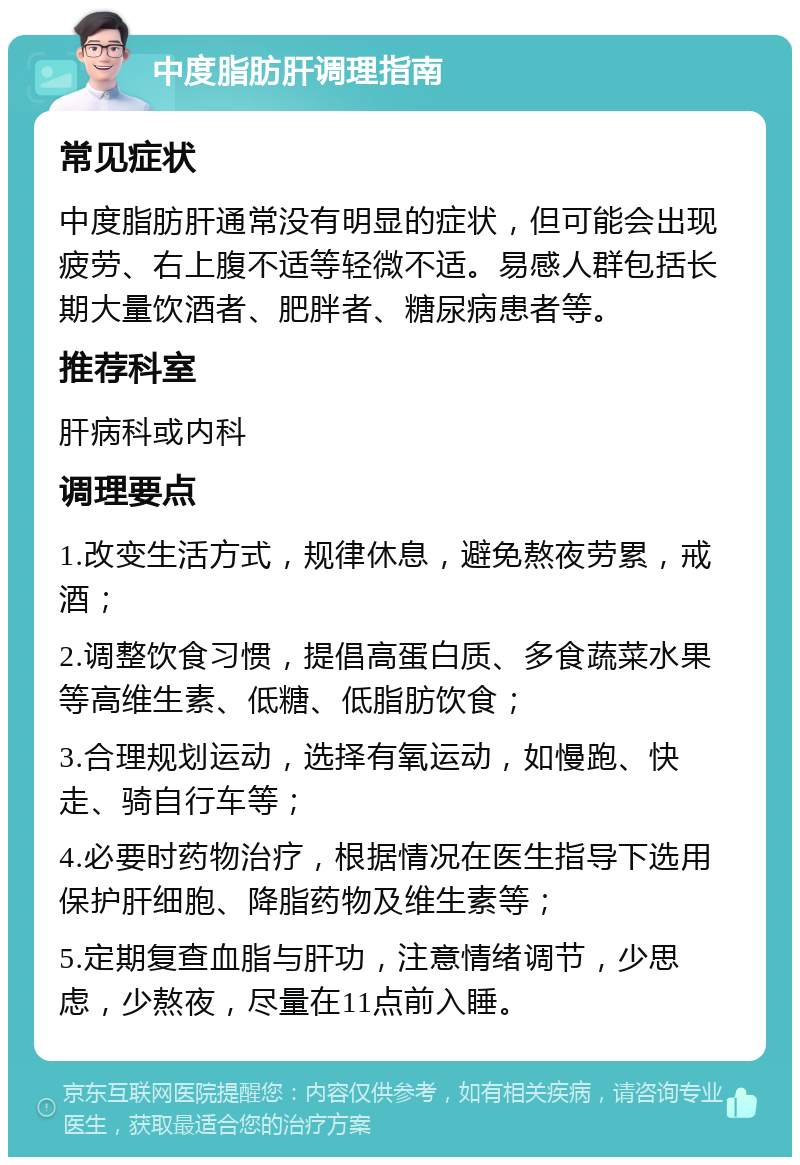 中度脂肪肝调理指南 常见症状 中度脂肪肝通常没有明显的症状，但可能会出现疲劳、右上腹不适等轻微不适。易感人群包括长期大量饮酒者、肥胖者、糖尿病患者等。 推荐科室 肝病科或内科 调理要点 1.改变生活方式，规律休息，避免熬夜劳累，戒酒； 2.调整饮食习惯，提倡高蛋白质、多食蔬菜水果等高维生素、低糖、低脂肪饮食； 3.合理规划运动，选择有氧运动，如慢跑、快走、骑自行车等； 4.必要时药物治疗，根据情况在医生指导下选用保护肝细胞、降脂药物及维生素等； 5.定期复查血脂与肝功，注意情绪调节，少思虑，少熬夜，尽量在11点前入睡。