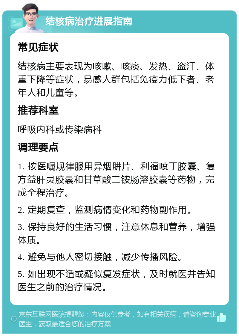 结核病治疗进展指南 常见症状 结核病主要表现为咳嗽、咳痰、发热、盗汗、体重下降等症状，易感人群包括免疫力低下者、老年人和儿童等。 推荐科室 呼吸内科或传染病科 调理要点 1. 按医嘱规律服用异烟肼片、利福喷丁胶囊、复方益肝灵胶囊和甘草酸二铵肠溶胶囊等药物，完成全程治疗。 2. 定期复查，监测病情变化和药物副作用。 3. 保持良好的生活习惯，注意休息和营养，增强体质。 4. 避免与他人密切接触，减少传播风险。 5. 如出现不适或疑似复发症状，及时就医并告知医生之前的治疗情况。