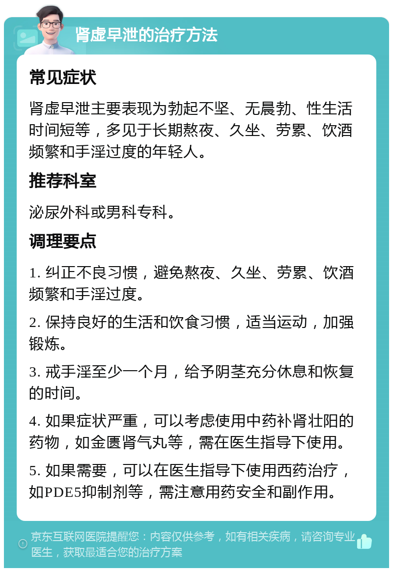 肾虚早泄的治疗方法 常见症状 肾虚早泄主要表现为勃起不坚、无晨勃、性生活时间短等，多见于长期熬夜、久坐、劳累、饮酒频繁和手淫过度的年轻人。 推荐科室 泌尿外科或男科专科。 调理要点 1. 纠正不良习惯，避免熬夜、久坐、劳累、饮酒频繁和手淫过度。 2. 保持良好的生活和饮食习惯，适当运动，加强锻炼。 3. 戒手淫至少一个月，给予阴茎充分休息和恢复的时间。 4. 如果症状严重，可以考虑使用中药补肾壮阳的药物，如金匮肾气丸等，需在医生指导下使用。 5. 如果需要，可以在医生指导下使用西药治疗，如PDE5抑制剂等，需注意用药安全和副作用。