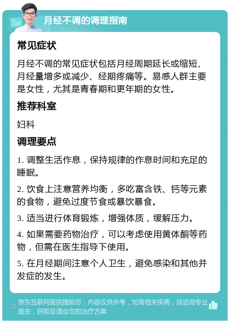 月经不调的调理指南 常见症状 月经不调的常见症状包括月经周期延长或缩短、月经量增多或减少、经期疼痛等。易感人群主要是女性，尤其是青春期和更年期的女性。 推荐科室 妇科 调理要点 1. 调整生活作息，保持规律的作息时间和充足的睡眠。 2. 饮食上注意营养均衡，多吃富含铁、钙等元素的食物，避免过度节食或暴饮暴食。 3. 适当进行体育锻炼，增强体质，缓解压力。 4. 如果需要药物治疗，可以考虑使用黄体酮等药物，但需在医生指导下使用。 5. 在月经期间注意个人卫生，避免感染和其他并发症的发生。