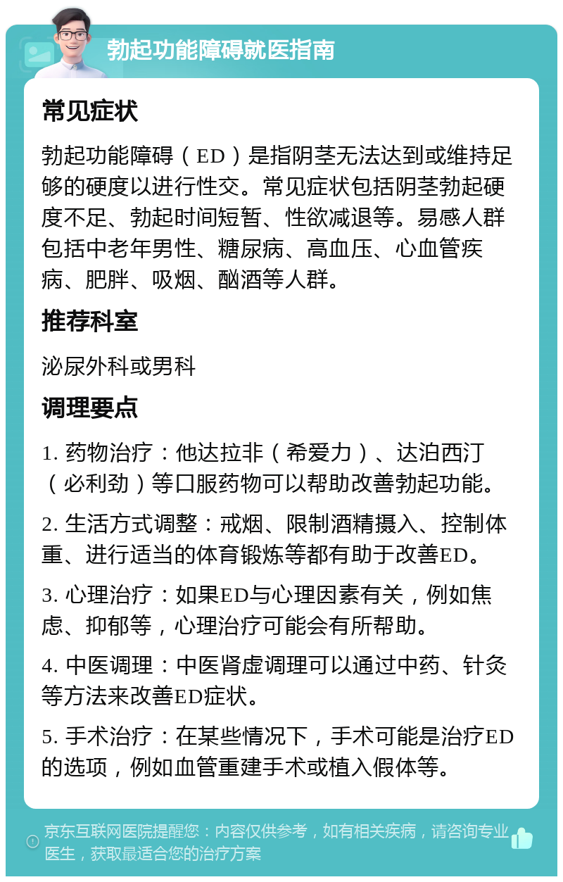 勃起功能障碍就医指南 常见症状 勃起功能障碍（ED）是指阴茎无法达到或维持足够的硬度以进行性交。常见症状包括阴茎勃起硬度不足、勃起时间短暂、性欲减退等。易感人群包括中老年男性、糖尿病、高血压、心血管疾病、肥胖、吸烟、酗酒等人群。 推荐科室 泌尿外科或男科 调理要点 1. 药物治疗：他达拉非（希爱力）、达泊西汀（必利劲）等口服药物可以帮助改善勃起功能。 2. 生活方式调整：戒烟、限制酒精摄入、控制体重、进行适当的体育锻炼等都有助于改善ED。 3. 心理治疗：如果ED与心理因素有关，例如焦虑、抑郁等，心理治疗可能会有所帮助。 4. 中医调理：中医肾虚调理可以通过中药、针灸等方法来改善ED症状。 5. 手术治疗：在某些情况下，手术可能是治疗ED的选项，例如血管重建手术或植入假体等。