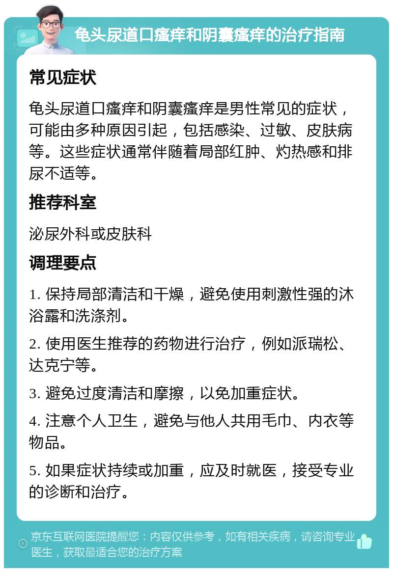 龟头尿道口瘙痒和阴囊瘙痒的治疗指南 常见症状 龟头尿道口瘙痒和阴囊瘙痒是男性常见的症状，可能由多种原因引起，包括感染、过敏、皮肤病等。这些症状通常伴随着局部红肿、灼热感和排尿不适等。 推荐科室 泌尿外科或皮肤科 调理要点 1. 保持局部清洁和干燥，避免使用刺激性强的沐浴露和洗涤剂。 2. 使用医生推荐的药物进行治疗，例如派瑞松、达克宁等。 3. 避免过度清洁和摩擦，以免加重症状。 4. 注意个人卫生，避免与他人共用毛巾、内衣等物品。 5. 如果症状持续或加重，应及时就医，接受专业的诊断和治疗。